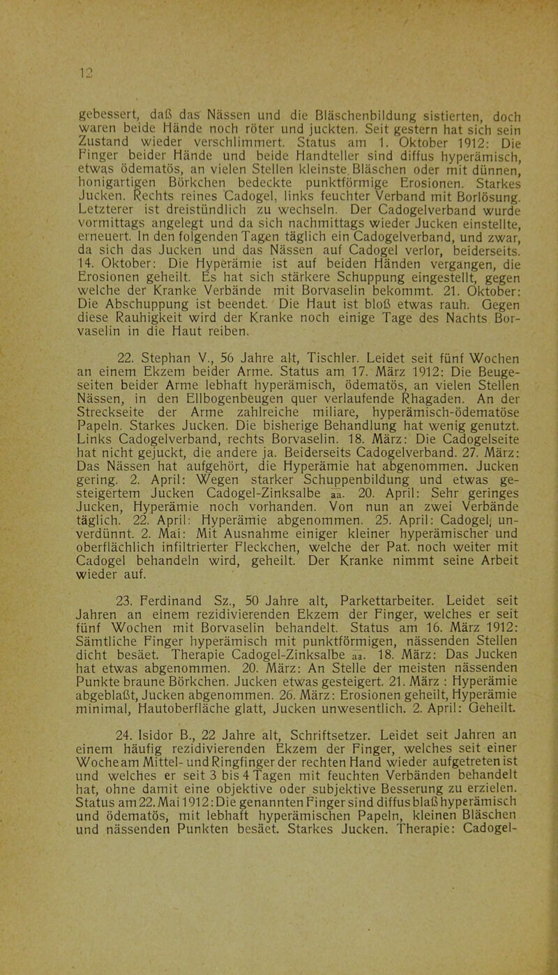 gebessert, daß das Nässen und die Bläschenbildung sistierten, doch waren beide Hände noch röter und juckten. Seit gestern hat sich sein Zustand wieder verschlimmert. Status am 1. Oktober 1912: Die Finger beider Hände und beide Handteller sind diffus hyperämisch, etwas ödematös, an vielen Stellen kleinste. Bläschen oder mit dünnen, honigartigen Börkchen bedeckte punktförmige Erosionen. Starkes Jucken. Rechts reines Cadogel, links feuchter Verband mit Borlösung. Letzterer ist dreistündlich zu wechseln. Der Cadogelverband wurde vormittags angelegt und da sich nachmittags wieder Jucken einstellte, erneuert, ln den folgenden Tagen täglich ein Cadogelverband, und zwar, da sich das Jucken und das Nässen auf Cadogel verlor, beiderseits. 14. Oktober: Die Hyperämie ist auf beiden Händen vergangen, die Erosionen geheilt. Es hat sich stärkere Schuppung eingestellt, gegen welche der Kranke Verbände mit Borvaselin bekommt. 21. Oktober: Die Abschuppung ist beendet. Die Haut ist bloß etwas rauh. Gegen diese Rauhigkeit wird der Kranke noch einige Tage des Nachts Bor- vaselin in die Haut reiben. 22. Stephan V., 56 Jahre alt, Tischler. Leidet seit fünf Wochen an einem Ekzem beider Arme. Status am 17. März 1912: Die Beuge- seiten beider Arme lebhaft hyperämisch, ödematös, an vielen Stellen Nässen, in den Ellbogenbeugen quer verlaufende Rhagaden. An der Streckseite der Arme zahlreiche miliare, hyperämisch-ödematöse Papeln. Starkes Jucken. Die bisherige Behandlung hat wenig genutzt. Links Cadogelverband, rechts Borvaselin. 18. März: Die Cadogelseite hat nicht gejuckt, die andere ja. Beiderseits Cadogelverband. 27. März: Das Nässen hat aufgehört, die Hyperämie hat abgenommen. Jucken gering. 2. April: Wegen starker Schuppenbildung und etwas ge- steigertem Jucken Cadogel-Zinksalbe aa. 20. April: Sehr geringes Jucken, Hyperämie noch vorhanden. Von nun an zwei Verbände täglich. 22. April: Hyperämie abgenommen. 25. April: Cadogel; un- verdünnt. 2. Mai: Mit Ausnahme einiger kleiner hyperämischer und oberflächlich infiltrierter Fleckchen, welche der Pat. noch weiter mit Cadogel behandeln wird, geheilt. Der Kranke nimmt seine Arbeit wieder auf. 23. Ferdinand Sz., 50 Jahre alt, Parkettarbeiter. Leidet seit Jahren an einem rezidivierenden Ekzem der Finger, welches er seit fünf Wochen mit Borvaselin behandelt. Status am 16. März 1912: Sämtliche Finger hyperämisch mit punktförmigen, nässenden Stellen dicht besäet. Therapie Cadogel-Zinksalbe aa. 18. März: Das Jucken hat etwas abgenommen. 20. März: An Stelle der meisten nässenden Punkte braune Börkchen. Jucken etwas gesteigert. 21. März : Hyperämie abgeblaßt, Jucken abgenommen. 26. März: Erosionen geheilt, Hyperämie minimal, Hautoberfläche glatt, Jucken unwesentlich. 2. April: Geheilt. 24. Isidor B., 22 Jahre alt, Schriftsetzer. Leidet seit Jahren an einem häufig rezidivierenden Ekzem der Finger, welches seit einer Woche am Mittel-und Ringfinger der rechten Hand wieder aufgetreten ist und welches er seit 3 bis 4 Tagen mit feuchten Verbänden behandelt hat, ohne damit eine objektive oder subjektive Besserung zu erzielen. Status am22.Mai 1912: Die genannten Finger sind diffus blaß hyperämisch und ödematös, mit lebhaft hyperämischen Papeln, kleinen Bläschen und nässenden Punkten besäet. Starkes Jucken. Therapie: Cadogel-
