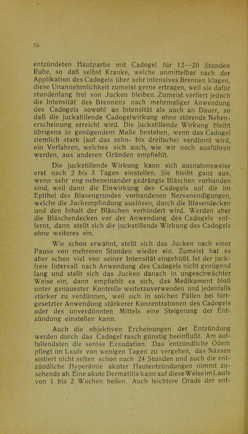 entzündeten Hautpartie mit Cadogel für 12—20 Stunden Ruhe, so daß seihst Kranke, welche unmittelbar nach der Applikation des Cadogels über sehr intensives Brennen klagen, diese Unannehmlichkeit zumeist gerne ertragen, weil sie dafür stundenlang frei von Jucken bleiben. Zumeist verliert jedoch die Intensität des Brennens nach mehrmaliger Anwendung des Cadogels sowohl an Intensität als auch an Dauer, so daß die juckstillende Cadogelwirkung ohne störende Neben- erscheinung erreicht wird. Die juckstillende Wirkung bleibt übrigens in genügendem Maße bestehen, wenn das Cadogel ziemlich stark (auf das zehn- bis dreifache) verdünnt wird, ein Verfahren, welches sich auch, wie wir noch ausführen werden, aus anderen Gründen empfiehlt. Die juckstillende Wirkung kann sich ausnahmsweise erst nach 2 bis 3 Tagen einstellen. Sie bleibt ganz aus, wenn sehr eng nebeneinander gedrängte Bläschen vorhanden sind, weil dann die Einwirkung des Cadogels auf die im Epithel des Blasengrundes vorhandenen Nervenendigungen, welche die Juckempfindung auslösen, durch die Blasendecken und den Inhalt der Bläschen verhindert wird. Werden aber die Bläschendecken vor der Anwendung des Cadogels ent- fernt, dann stellt sich die juckstillende Wirkung des Cadogels ohne weiteres ein. Wie schon erwähnt, stellt sich das Jucken nach einer Pause von mehreren Stunden wieder ein. Zumeist hat es aber schon viel von seiner Intensität eingebüßt. Ist der juck- freie Intervall nach Anwendung des Cadogels nicht genügend lang und stellt sich das Jucken danach in ungeschwächter Weise ein, dann empfiehlt es sich, das Medikament bloß unter genauester Kontrolle weiterzuverwenden und jedenfalls stärker zu verdünnen, weil sich in solchen Fällen bei fort- gesetzter Anwendung stärkerer Konzentrationen des Cadogels oder des unverdünnten Mittels eine Steigerung der Ent- zündung einstellen kann. Auch die objektiven Ercheinungen der Entzündung werden durch das Cadogel rasch günstig beeinflußt. Am auf- fallendsten die seröse Exsudation. Das entzündliche Ödem pflegt im Laufe von wenigen Tagen zu vergehen, das Nässen sistiert nicht selten schon nach 24 Stunden und auch die ent- zündliche Hyperämie akuter Hautentzündungen nimmt zu- sehends ab. Eine akute Dermatitis kann auf diese Weiseim Laufe von 1 bis 2 Wochen heilen. Auch leichtere Grade der ent-