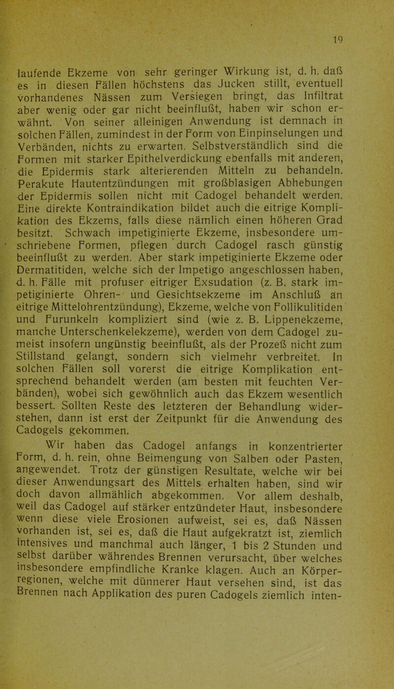 laufende Ekzeme von sehr geringer Wirkung ist, d. h. daß es in diesen Fällen höchstens das Jucken stillt, eventuell vorhandenes Nässen zum Versiegen bringt, das Infiltrat aber wenig oder gar nicht beeinflußt, haben wir schon er- wähnt. Von seiner alleinigen Anwendung ist demnach in solchen Fällen, zumindest in der Form von Einpinselungen und Verbänden, nichts zu erwarten. Selbstverständlich sind die Formen mit starker Epithelverdickung ebenfalls mit anderen, die Epidermis stark alterierenden Mitteln zu behandeln. Perakute Hautentzündungen mit großblasigen Abhebungen der Epidermis sollen nicht mit Cadogel behandelt werden. Eine direkte Kontraindikation bildet auch die eitrige Kompli- kation des Ekzems, falls diese nämlich einen höheren Grad besitzt. Schwach impetiginierte Ekzeme, insbesondere um- schriebene Formen, pflegen durch Cadogel rasch günstig beeinflußt zu werden. Aber stark impetiginierte Ekzeme oder Dermatitiden, welche sich der Impetigo angeschlossen haben, d. h. Fälle mit profuser eitriger Exsudation (z. B. stark im- petiginierte Ohren- und Gesichtsekzeme im Anschluß an eitrige Mittelohrentzündung), Ekzeme, welche von Follikulitiden und Furunkeln kompliziert sind (wie z. B. Lippenekzeme, manche Unterschenkelekzeme), werden von dem Cadogel zu- meist insofern ungünstig beeinflußt, als der Prozeß nicht zum Stillstand gelangt, sondern sich vielmehr verbreitet. In solchen Fällen soll vorerst die eitrige Komplikation ent- sprechend behandelt werden (am besten mit feuchten Ver- bänden), wobei sich gewöhnlich auch das Ekzem wesentlich bessert. Sollten Reste des letzteren der Behandlung wider- stehen, dann ist erst der Zeitpunkt für die Anwendung des Cadogels gekommen. Wir haben das Cadogel anfangs in konzentrierter Form, d. h. rein, ohne Beimengung von Salben oder Pasten, angewendet. 1 rotz der günstigen Resultate, welche wir bei dieser Anwendungsart des Mittels erhalten haben, sind wir doch davon allmählich abgekommen. Vor allem deshalb, weil das Cadogel auf stärker entzündeter Haut, insbesondere wenn diese viele Erosionen aufweist, sei es, daß Nässen vorhanden ist, sei es, daß die Haut aufgekratzt ist, ziemlich intensives und manchmal auch länger, 1 bis 2 Stunden und selbst darüber währendes Brennen verursacht, über welches insbesondere empfindliche Kranke klagen. Auch an Körper- regionen, welche mit dünnerer Haut versehen sind, ist das Brennen nach Applikation des puren Cadogels ziemlich inten-