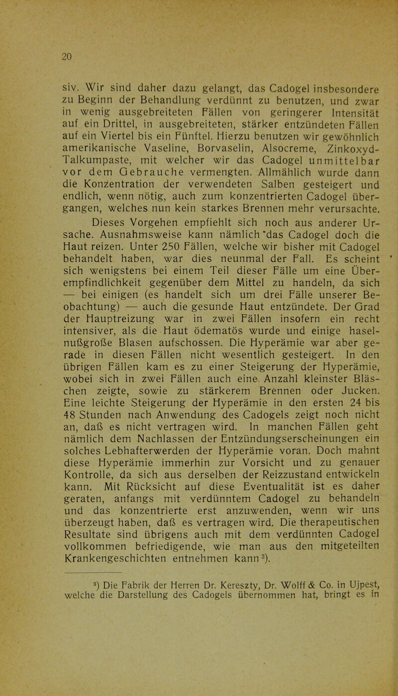 siv. Wir sind daher dazu gelangt, das Cadogel insbesondere zu Beginn der Behandlung verdünnt zu benutzen, und zwar in wenig ausgebreiteten Fällen von geringerer Intensität auf ein Drittel, in ausgebreiteten, stärker entzündeten Fällen auf ein Viertel bis ein Fünftel. Hierzu benutzen wir gewöhnlich amerikanische Vaseline, Borvaselin, Alsocreme, Zinkoxyd- Talkumpaste, mit welcher wir das Cadogel unmittelbar vor dem Gebrauche vermengten. Allmählich wurde dann die Konzentration der verwendeten Salben gesteigert und endlich, wenn nötig, auch zum konzentrierten Cadogel über- gangen, welches nun kein starkes Brennen mehr verursachte. Dieses Vorgehen empfiehlt sich noch aus anderer Ur- sache. Ausnahmsweise kann nämlich'das Cadogel doch die Haut reizen. Unter 250 Fällen, welche wir bisher mit Cadogel behandelt haben, war dies neunmal der Fall. Es scheint ’ sich wenigstens bei einem Teil dieser Fälle um eine Über- empfindlichkeit gegenüber dem Mittel zu handeln, da sich — bei einigen (es handelt sich um drei Fälle unserer Be- obachtung) — auch die gesunde Haut entzündete. Der Grad der Hauptreizung war in zwei Fällen insofern ein recht intensiver, als die Haut ödematös wurde und einige hasel- nußgroße Blasen aufschossen. Die Hyperämie war aber ge- rade in diesen Fällen nicht wesentlich gesteigert. In den übrigen Fällen kam es zu einer Steigerung der Hyperämie, wobei sich in zwei Fällen auch eine Anzahl kleinster Bläs- chen zeigte, sowie zu stärkerem Brennen oder Jucken. Eine leichte Steigerung der Hyperämie in den ersten 24 bis 48 Stunden nach Anwendung des Cadogels zeigt noch nicht an, daß es nicht vertragen wird, ln manchen Fällen geht nämlich dem Nachlassen der Entzündungserscheinungen ein solches Lebhafterwerden der Hyperämie voran. Doch mahnt diese Hyperämie immerhin zur Vorsicht und zu genauer Kontrolle, da sich aus derselben der Reizzustand entwickeln kann. Mit Rücksicht auf diese Eventualität ist es daher geraten, anfangs mit verdünntem Cadogel zu behandeln und das konzentrierte erst anzuwenden, wenn wir uns überzeugt haben, daß es vertragen wird. Die therapeutischen Resultate sind übrigens auch mit dem verdünnten Cadogel vollkommen befriedigende, wie man aus den mitgeteilten Krankengeschichten entnehmen kann3). 3) Die Fabrik der Herren Dr. Kereszty, Dr. Wolff & Co. in Ujpest, welche die Darstellung des Cadogels übernommen hat, bringt es in