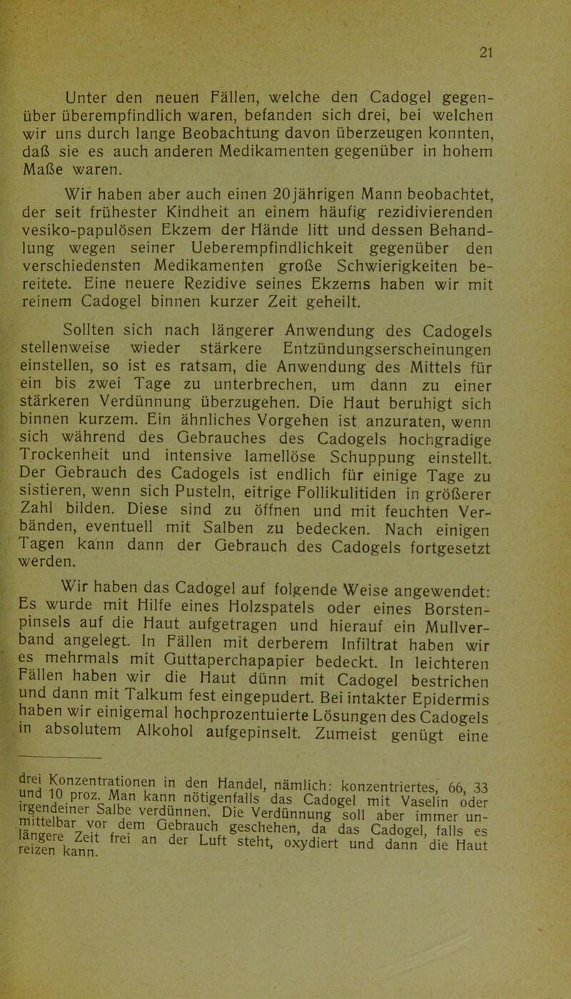 Unter den neuen Fällen, welche den Cadogel gegen- über überempfindlich waren, befanden sich drei, bei welchen wir uns durch lange Beobachtung davon überzeugen konnten, daß sie es auch anderen Medikamenten gegenüber in hohem Maße waren. Wir haben aber auch einen 20jährigen Mann beobachtet, der seit frühester Kindheit an einem häufig rezidivierenden vesiko-papulösen Ekzem der Hände litt und dessen Behand- lung wegen seiner Ueberempfindlichkeit gegenüber den verschiedensten Medikamenten große Schwierigkeiten be- reitete. Eine neuere Rezidive seines Ekzems haben wir mit reinem Cadogel binnen kurzer Zeit geheilt. Sollten sich nach längerer Anwendung des Cadogels stellenweise wieder stärkere Entzündungserscheinungen einstellen, so ist es ratsam, die Anwendung des Mittels für ein bis zwei Tage zu unterbrechen, um dann zu einer stärkeren Verdünnung überzugehen. Die Haut beruhigt sich binnen kurzem. Ein ähnliches Vorgehen ist anzuraten, wenn sich während des Gebrauches des Cadogels hochgradige 1 rockenheit und intensive lamellöse Schuppung einstellt. Der Gebrauch des Cadogels ist endlich für einige Tage zu sistieren, wenn sich Pusteln, eitrige Follikulitiden in größerer Zahl bilden. Diese sind zu öffnen und mit feuchten Ver- bänden, eventuell mit Salben zu bedecken. Nach einigen 1 agen kann dann der Gebrauch des Cadogels fortgesetzt werden. Wir haben das Cadogel auf folgende Weise angewendet: Es wurde mit Hilfe eines Holzspatels oder eines Borsten- pinsels auf die Haut aufgetragen und hierauf ein Mullver- band angelegt, ln Fällen mit derberem Infiltrat haben wir es mehrmals mit Guttaperchapapier bedeckt. In leichteren Fällen haben wir die Haut dünn mit Cadogel bestrichen und dann mit Talkum fest eingepudert. Bei intakter Epidermis haben wir einigemal hochprozentuierte Lösungen des Cadogels in absolutem Alkohol aufgepinselt. Zumeist genügt eine äneH iin0nnZrnntrMti0nin in den Handel> nämlich: konzentriertes, 66, 33 T n0Üge#al'* * * * S, das Cad°gel mit Vaselin öder mittelbar vor H!m rUSnenT D'e VuerdünnunS soll aber immer un- i Gebrauch geschehen, da das Cadogel, falls es S kann Luft Steht* °Xydiert und dann die Haut