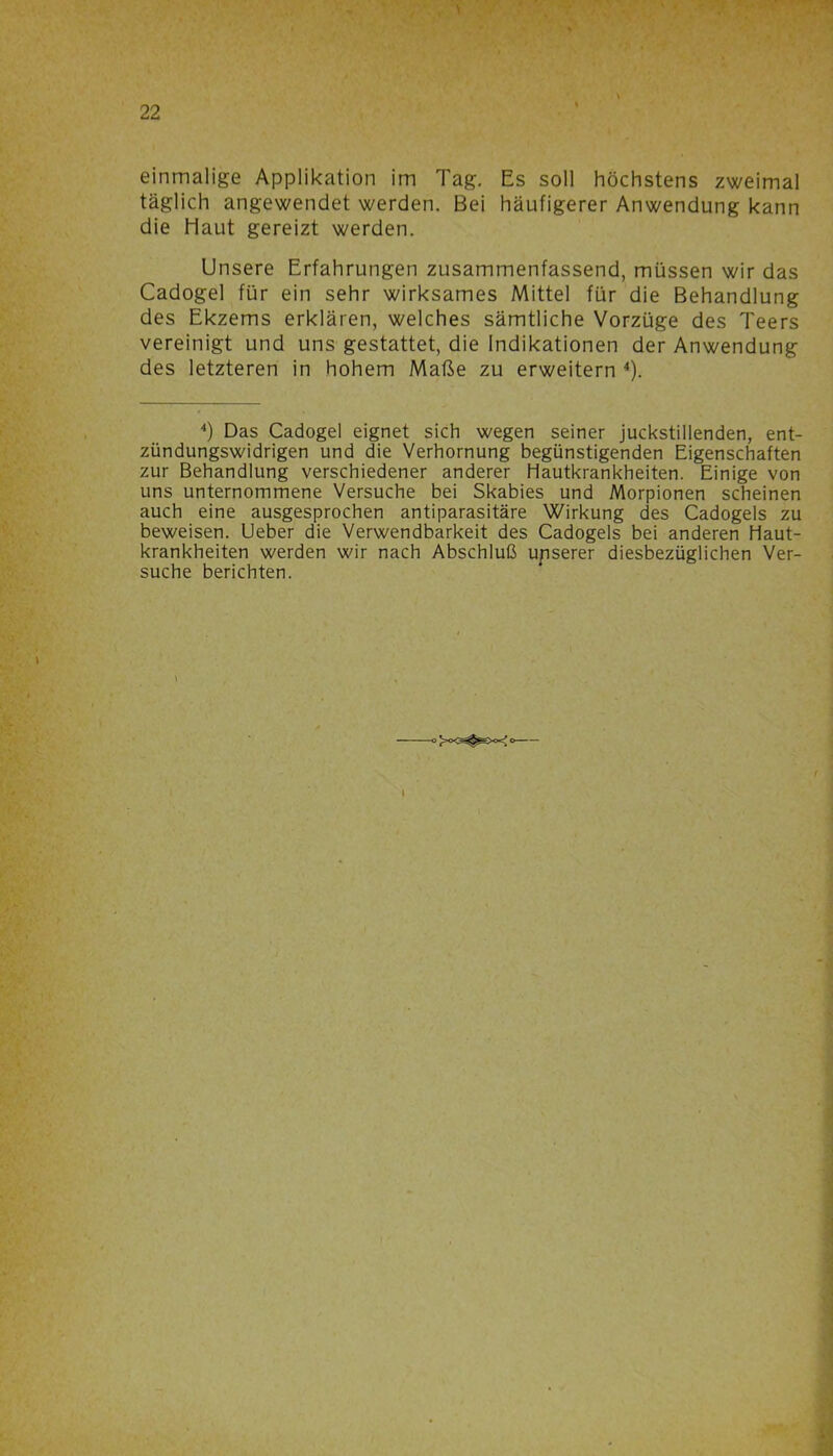 einmalige Applikation im Tag. Es soll höchstens zweimal täglich angewendet werden. Bei häufigerer Anwendung kann die Haut gereizt werden. Unsere Erfahrungen zusammenfassend, müssen wir das Cadogel für ein sehr wirksames Mittel für die Behandlung des Ekzems erklären, welches sämtliche Vorzüge des Teers vereinigt und uns gestattet, die Indikationen der Anwendung des letzteren in hohem Maße zu erweitern 4). 4) Das Cadogel eignet sich wegen seiner juckstillenden, ent- zündungswidrigen und die Verhornung begünstigenden Eigenschaften zur Behandlung verschiedener anderer Hautkrankheiten. Einige von uns unternommene Versuche bei Skabies und Morpionen scheinen auch eine ausgesprochen antiparasitäre Wirkung des Cadogels zu beweisen. Ueber die Verwendbarkeit des Cadogels bei anderen Haut- krankheiten werden wir nach Abschluß upserer diesbezüglichen Ver- suche berichten.