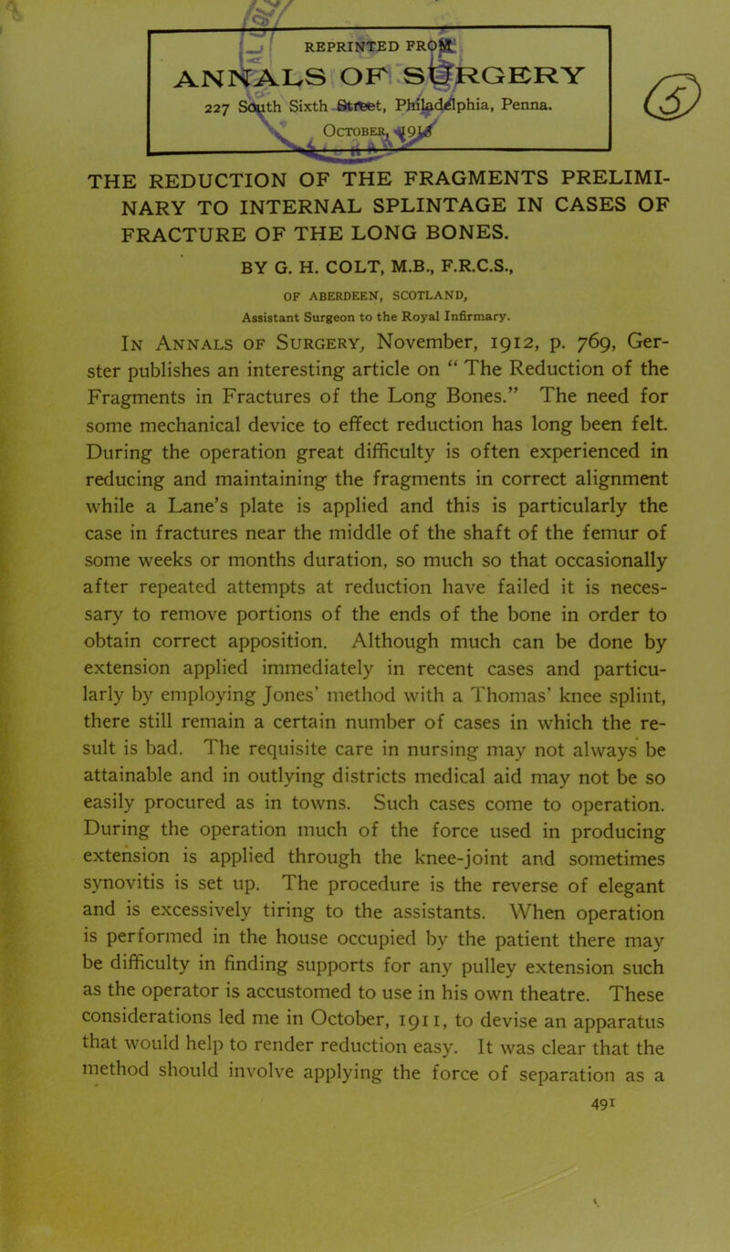 THE REDUCTION OF THE FRAGMENTS PRELIMI- NARY TO INTERNAL SPLINTAGE IN CASES OF FRACTURE OF THE LONG BONES. BY G. H. COLT, M.B., F.R.C.S., OF ABERDEEN, SCOTLAND, Assistant Surgeon to the Royal Infirmary. In Annals of Surgery, November, 1912, p. 769, Ger- ster publishes an interesting article on “ The Reduction of the Fragments in Fractures of the Long Bones.” The need for some mechanical device to effect reduction has long been felt. During the operation great difficulty is often experienced in reducing and maintaining the fragments in correct alignment while a Lane’s plate is applied and this is particularly the case in fractures near the middle of the shaft of the femur of some weeks or months duration, so much so that occasionally after repeated attempts at reduction have failed it is neces- sary to remove portions of the ends of the bone in order to obtain correct apposition. Although much can be done by extension applied immediately in recent cases and particu- larly by employing Jones’ method with a Thomas’ knee splint, there still remain a certain number of cases in which the re- sult is bad. The requisite care in nursing may not always be attainable and in outlying districts medical aid may not be so easily procured as in towns. Such cases come to operation. During the operation much of the force used in producing extension is applied through the knee-joint and sometimes synovitis is set up. The procedure is the reverse of elegant and is excessively tiring to the assistants. When operation is performed in the house occupied by the patient there may be difficulty in finding supports for any pulley extension such as the operator is accustomed to use in his own theatre. These considerations led me in October, 1911. to devise an apparatus that would help to render reduction easy. It was clear that the method should involve applying the force of separation as a