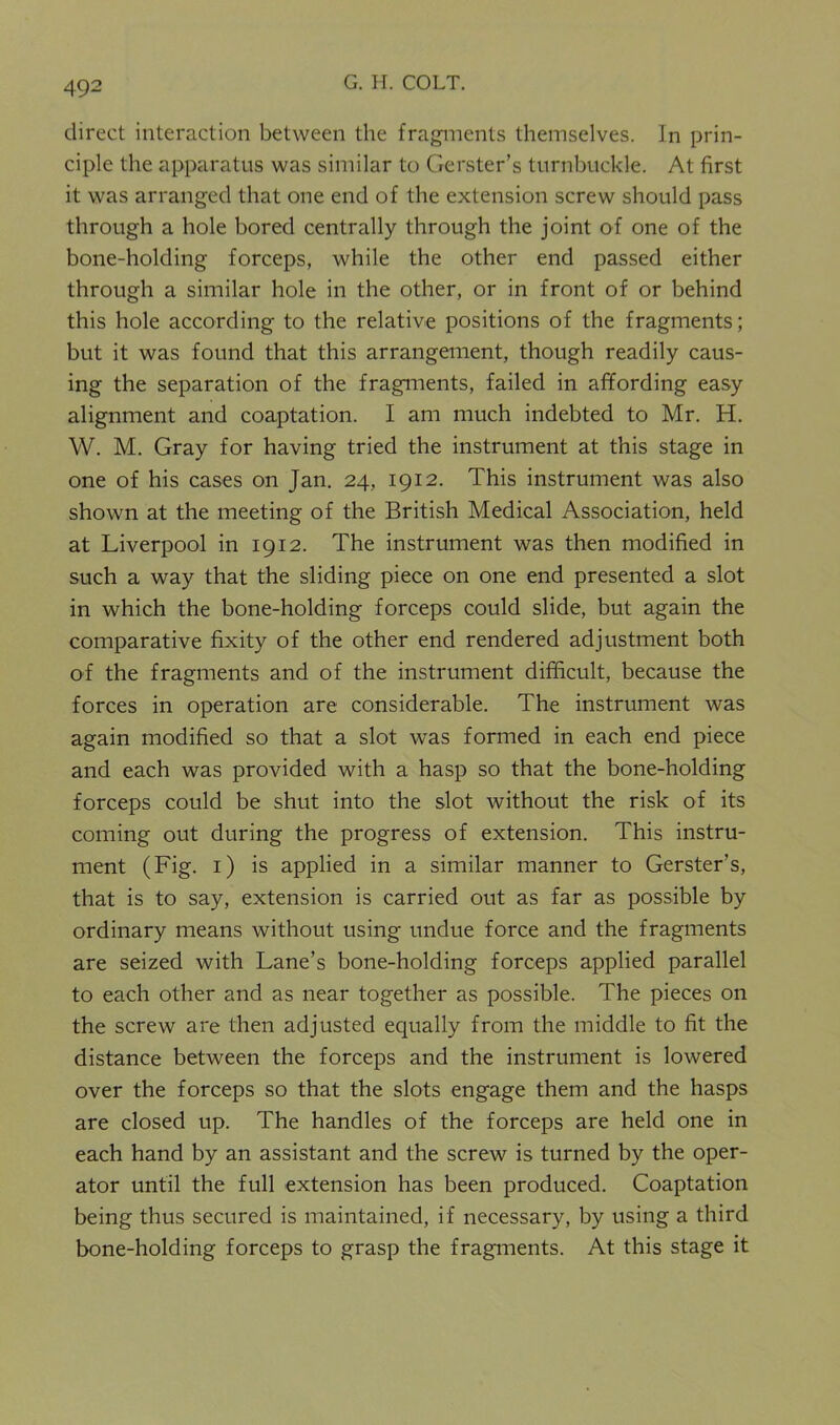 direct interaction between the fragments themselves. In prin- ciple the apparatus was similar to Gerster’s turnbuckle. At first it was arranged that one end of the extension screw should pass through a hole bored centrally through the joint of one of the bone-holding forceps, while the other end passed either through a similar hole in the other, or in front of or behind this hole according to the relative positions of the fragments; but it was found that this arrangement, though readily caus- ing the separation of the fragments, failed in affording easy alignment and coaptation. I am much indebted to Mr. H. W. M. Gray for having tried the instrument at this stage in one of his cases on Jan. 24, 1912. This instrument was also shown at the meeting of the British Medical Association, held at Liverpool in 1912. The instrument was then modified in such a way that the sliding piece on one end presented a slot in which the bone-holding forceps could slide, but again the comparative fixity of the other end rendered adjustment both of the fragments and of the instrument difficult, because the forces in operation are considerable. The instrument was again modified so that a slot was formed in each end piece and each was provided with a hasp so that the bone-holding forceps could be shut into the slot without the risk of its coming out during the progress of extension. This instru- ment (Fig. 1) is applied in a similar manner to Gerster’s, that is to say, extension is carried out as far as possible by ordinary means without using undue force and the fragments are seized with Lane’s bone-holding forceps applied parallel to each other and as near together as possible. The pieces on the screw are then adjusted equally from the middle to fit the distance between the forceps and the instrument is lowered over the forceps so that the slots engage them and the hasps are closed up. The handles of the forceps are held one in each hand by an assistant and the screw is turned by the oper- ator until the full extension has been produced. Coaptation being thus secured is maintained, if necessary, by using a third bone-holding forceps to grasp the fragments. At this stage it