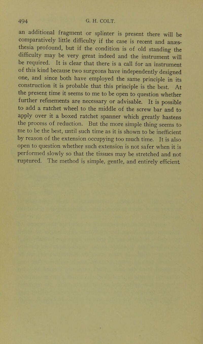 an additional fragment or splinter is present there will be comparatively little difficulty if the case is recent and anaes- thesia profound, but if the condition is of old standing the difficulty may be very great indeed and the instrument will be required. It is clear that there is a call for an instrument of this kind because two surgeons have independently designed one, and since both have employed the same principle in its construction it is probable that this principle is the best. At the present time it seems to me to be open to question whether further refinements are necessary or advisable. It is possible to add a ratchet wheel to the middle of the screw bar and to apply over it a boxed ratchet spanner which greatly hastens the process of reduction. But the more simple thing seems to me to be the best, until such time as it is shown to be inefficient by reason of the extension occupying too much time. It is also open to question whether such extension is not safer when it is performed slowly so that the tissues may be stretched and not ruptured. The method is simple, gentle, and entirely efficient
