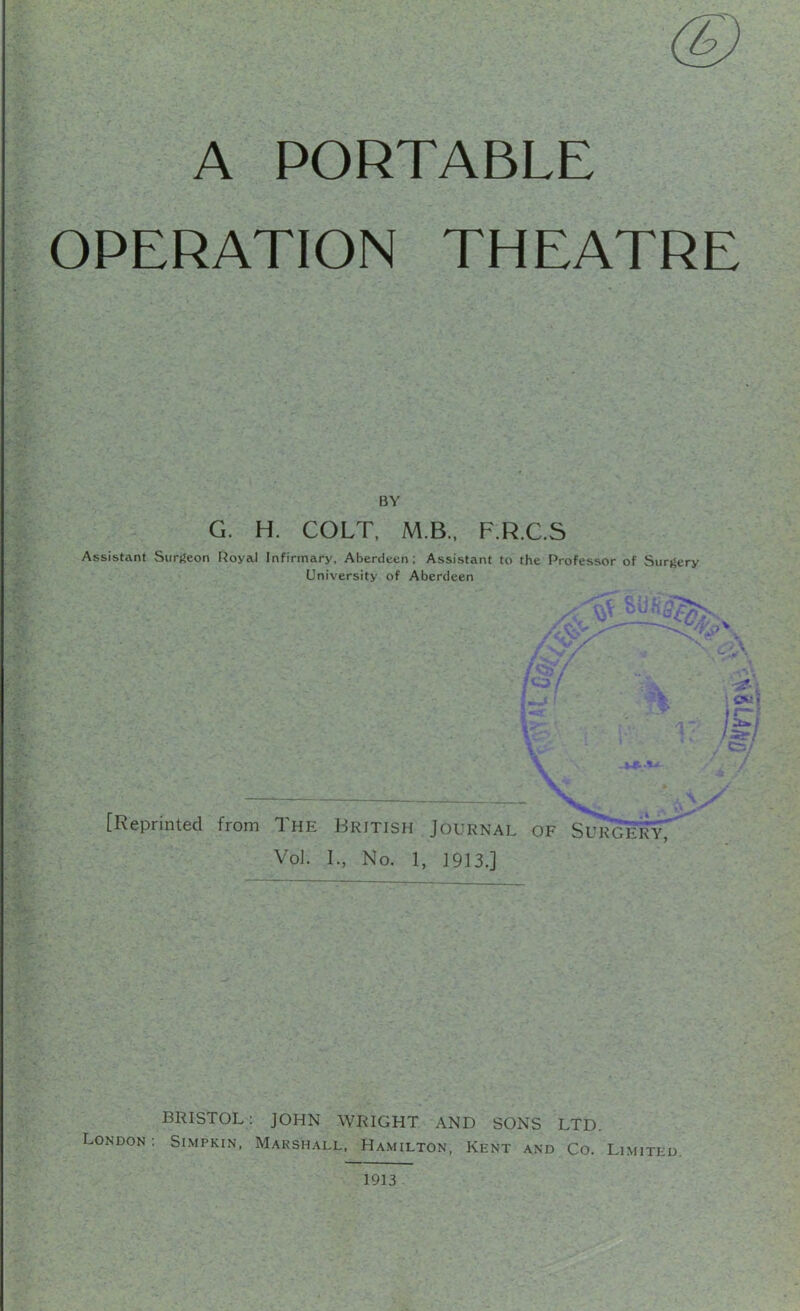 (g) A PORTABLE OPERATION THEATRE BY G. H. COLT, M.B., F.R.C.S Assistant Surgeon Royal Infirmary, Aberdeen; Assistant to the Professor of Surgery University of Aberdeen A ■ * ^ r -- ■■ c«! i ( \ V r X [Reprinted from The British Journal of SurgeryT Vol. I., No. 1, 1913.] BRISTOL: JOHN WRIGHT AND SONS LTD. London: Simpkin, Maksh.all, Hamilton, Kent and Co. Limited 1913