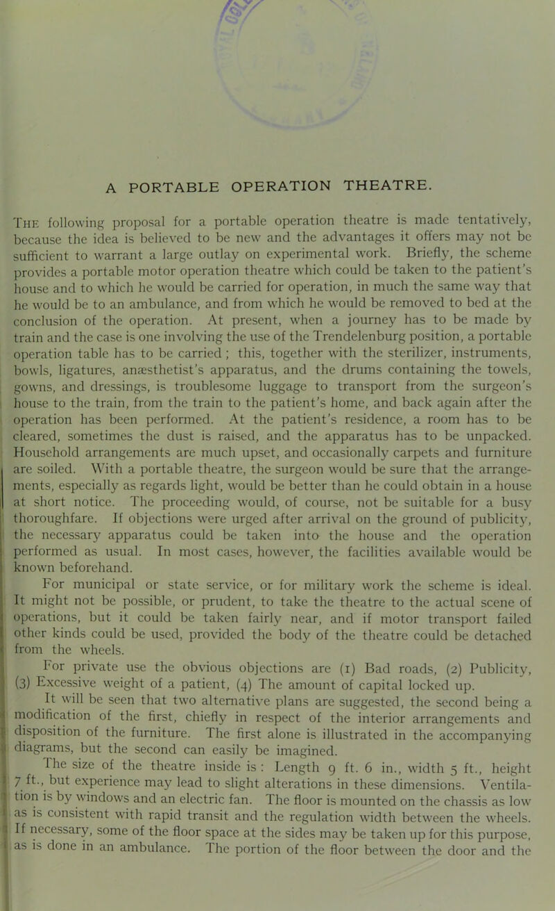 The following proposal for a portable operation theatre is made tentatively, because the idea is believed to be new and the advantages it offers may not be sufficient to warrant a large outlay on experimental work. Briefly, the scheme provides a portable motor operation theatre which could be taken to the patient’s house and to which he would be carried for operation, in much the same way that he would be to an ambulance, and from which he would be removed to bed at the conclusion of the operation. At present, when a journey has to be made by train and the case is one involving the use of the Trendelenburg position, a portable operation table has to be carried; this, together with the sterilizer, instruments, bowls, ligatures, anaesthetist’s apparatus, and the drums containing the towels, gowns, and dressings, is troublesome luggage to transport from the surgeon’s house to the train, from the train to the patient’s home, and back again after the operation has been performed. At the patient’s residence, a room has to be cleared, sometimes the dust is raised, and the apparatus has to be unpacked. Household arrangements are much upset, and occasionally carpets and furniture are soiled. With a portable theatre, the surgeon would be sure that the arrange- ments, especially as regards light, would be better than he could obtain in a house at short notice. The proceeding would, of course, not be suitable for a busy thoroughfare. If objections were urged after arrival on the ground of publicit}’, the necessary apparatus could be taken into the house and the operation I performed as usual. In most cases, however, the facilities available would be } known beforehand. For municipal or state service, or for military work the scheme is ideal. It might not be possible, or prudent, to take the theatre to the actual scene of I operations, but it could be taken fairly near, and if motor transport failed ( other kinds could be used, provided the body of the theatre could be detached ( from the wheels. For private use the obvious objections are (i) Bad roads, (2) Publicity, (3) Excessive weight of a patient, (4) The amount of capital locked up. It will be seen that two alternative plans are suggested, the second being a '< modification of the first, chiefly in respect of the interior arrangements and disposition of the furniture. The first alone is illustrated in the accompanying diagrams, but the second can easily be imagined. The size of the theatre inside is : Length 9 ft. 6 in., width 5 ft., height 1 7 ft., but experience may lead to slight alterations in these dimensions. Ventila- ! tion is by windows and an electric fan. The floor is mounted on the chassis as low I as is consistent with rapid transit and the regulation width between the wheels, t If necessary, some of the floor space at the sides may be taken up for this purpose, I as is done in an ambulance. The portion of the floor between the door and the