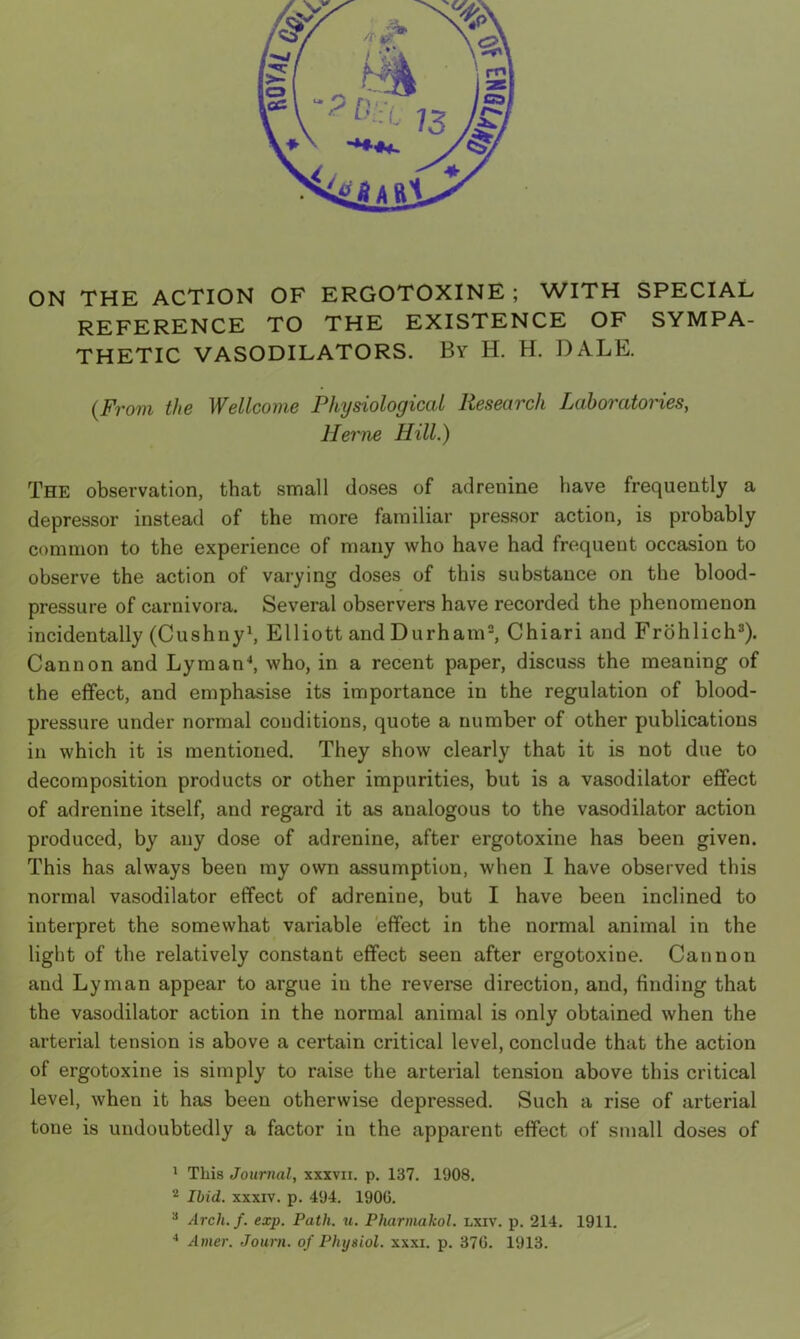 ON THE ACTION OF ERGOTOXINE ; WITH SPECIAL REFERENCE TO THE EXISTENCE OF SYMPA- THETIC VASODILATORS. By H. H. DALE. (From the Wellcome Physiological Research Laboratories, Herne Hill.) The observation, that small closes of adrenine have frequently a depressor instead of the more familiar pressor action, is probably common to the experience of many who have had frequent occasion to observe the action of varying doses of this substance on the blood- pressure of carnivora. Several observers have recorded the phenomenon incidentally (Cushny1, Elliott and Durham2, Chiari and Frohlich3). Cannon and Lyman4, who, in a recent paper, discuss the meaning of the effect, and emphasise its importance in the regulation of blood- pressure under normal conditions, quote a number of other publications in which it is mentioned. They show clearly that it is not due to decomposition products or other impurities, but is a vasodilator effect of adrenine itself, and regard it as analogous to the vasodilator action produced, by any dose of adrenine, after ergotoxine has been given. This has always been my own assumption, when I have observed this normal vasodilator effect of adrenine, but I have been inclined to interpret the somewhat variable effect in the normal animal in the light of the relatively constant effect seen after ergotoxine. Cannon and Lyman appear to argue in the reverse direction, and, finding that the vasodilator action in the normal animal is only obtained when the arterial tension is above a certain critical level, conclude that the action of ergotoxine is simply to raise the arterial tension above this critical level, when it has been otherwise depressed. Such a rise of arterial tone is undoubtedly a factor in the apparent effect of small doses of 1 This Journal, xxxvn. p. 137. 1908. 2 Ibid, xxxiv. p. 494. 1900. 3 Arch. f. exp. Path. u. Pharmakol. lxiv. p. 214. 1911. 4 Amer. Journ. of Physiol, xxxi. p. 376. 1913.