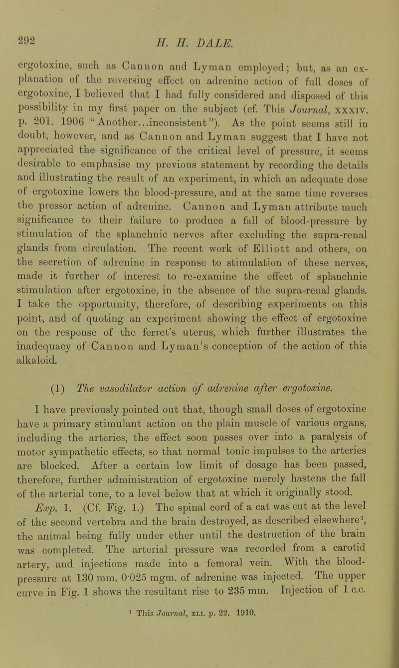 ergotoxine, such as Cannon and Lyman employed; but, as an ex- planation of the reversing effect on adrenine action of full doses of ergotoxine, I believed that I had fully considered and disposed of this possibility in my first paper on the subject (cf. This Journal, xxxiv. p. 20i. 190G “Another...inconsistent”). As the point seems still in doubt, however, and as Cannon and Lyman suggest that I have not appreciated the significance of the critical level of pressure, it seems desirable to emphasise my previous statement by recording the details and illustrating the result of an experiment, in which an adequate dose of ergotoxine lowers the blood-pressure, and at the same time reverses the pressor action of adrenine. Cannon and Lyman attribute much significance to their failure to produce a fall of blood-pressure by stimulation of the splanchnic nerves after excluding the supra-renal glands from circulation. The recent work of Elliott and others, on the secretion of adrenine in response to stimulation of these nerves, made it further of interest to re-examine the effect of splanchnic stimulation after ergotoxine, in the absence of the supra-renal glands. I take the opportunity, therefore, of describing experiments on this point, and of quoting an experiment showing the effect of ergotoxine on the response of the ferret’s uterus, which further illustrates the inadequacy of Cannon and Lyman’s conception of the action of this alkaloid. (1) The vasodilator action of adrenine after ergotoxine. I have previously pointed out that, though small doses of ergotoxine have a primary stimulant action on the plain muscle of various organs, including the arteries, the effect soon passes over into a paralysis of motor sympathetic effects, so that normal tonic impulses to the arteries are blocked. After a certain low limit of dosage has been passed, therefore, further administration of ergotoxine merely hastens the fall of the arterial tone, to a level below that at which it originally stood. Exp. 1. (Cf. Fig. 1.) The spinal cord of a cat was cut at the level of the second vertebra and the brain destroyed, as described elsewhere1, the animal being fully under ether until the destruction of the brain was completed. The arterial pressure was recorded from a carotid artery, and injections made into a femoral vein. With the blood- pressure at 130 mm. 0 025 mgm. of adrenine was injected. The upper curve in Fig. 1 shows the resultant rise to 235 mm. Injection of 1 c.c.