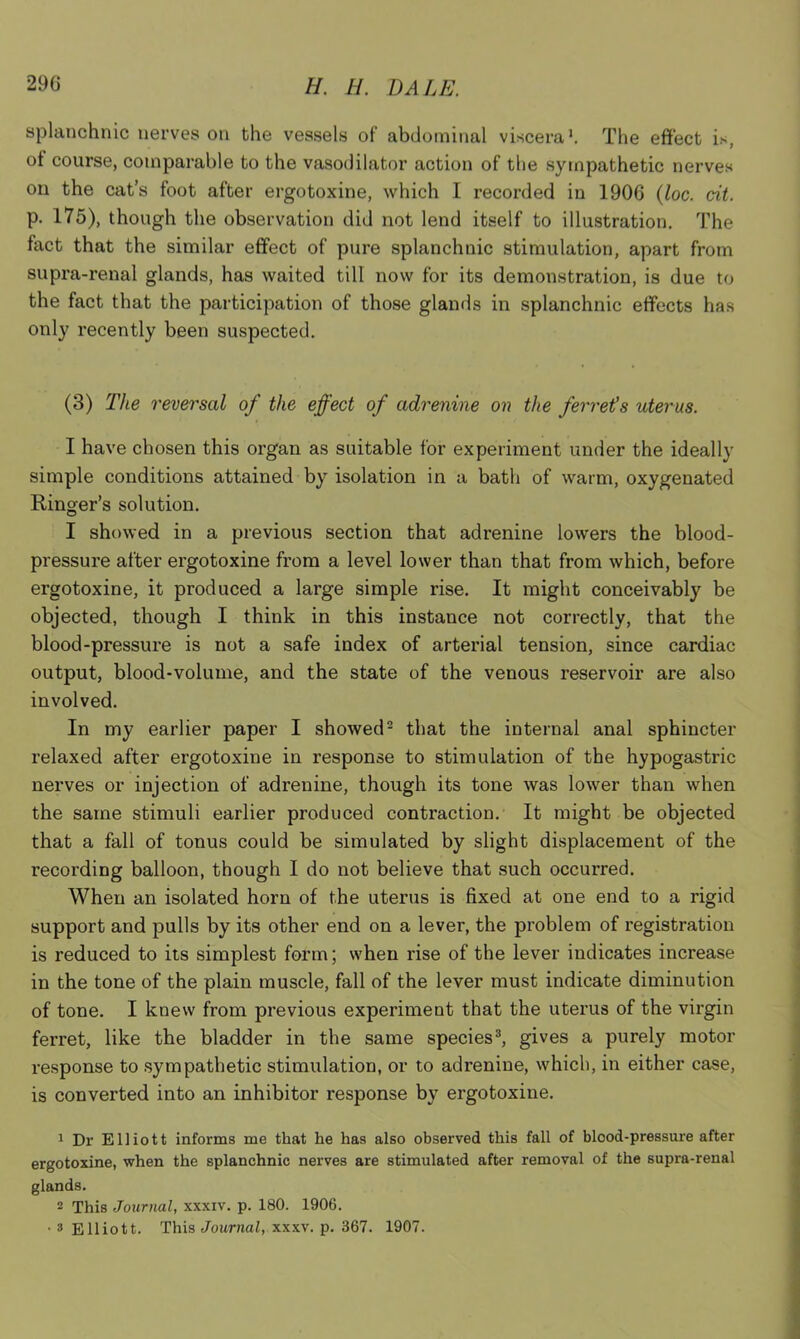 splanchnic nerves on the vessels of abdominal viscera'. The effect is, ot course, comparable to the vasodilator action of the sympathetic nerves on the cat’s foot after ergotoxine, which I recorded in 1906 (loc. tit. p. 175), though the observation did not lend itself to illustration. The fact that the similar effect of pure splanchnic stimulation, apart from supra-renal glands, has waited till now for its demonstration, is due to the fact that the participation of those glands in splanchnic effects has only recently been suspected. (3) The reversal of the effect of adrenine on the ferret's uterus. I have chosen this organ as suitable for experiment under the ideally simple conditions attained by isolation in a bath of warm, oxygenated Ringer’s solution. I showed in a previous section that adrenine lowers the blood- pressure after ergotoxine from a level lower than that from which, before ergotoxine, it produced a large simple rise. It might conceivably be objected, though I think in this instauce not correctly, that the blood-pressure is not a safe index of arterial tension, since cardiac output, blood-volume, and the state of the venous reservoir are also involved. In my earlier paper I showed1 2 that the internal anal sphincter relaxed after ergotoxine in response to stimulation of the hypogastric nerves or injection of adrenine, though its tone was lower than when the same stimuli earlier produced contraction. It might be objected that a fall of tonus could be simulated by slight displacement of the recording balloon, though I do not believe that such occurred. When an isolated horn of the uterus is fixed at one end to a rigid support and pulls by its other end on a lever, the problem of registration is reduced to its simplest form; when rise of the lever indicates increase in the tone of the plain muscle, fall of the lever must indicate diminution of tone. I knew from previous experiment that the uterus of the virgin ferret, like the bladder in the same species3, gives a purely motor response to sympathetic stimulation, or to adrenine, which, in either case, is converted into an inhibitor response by ergotoxine. 1 Dr Elliott informs me that he has also observed this fall of blood-pressure after ergotoxine, when the splanchnic nerves are stimulated after removal of the supra-renal glands. 2 This Journal, xxxiv. p. 180. 1906. • 3 Elliott. This Journal, xxxv. p. 367. 1907.