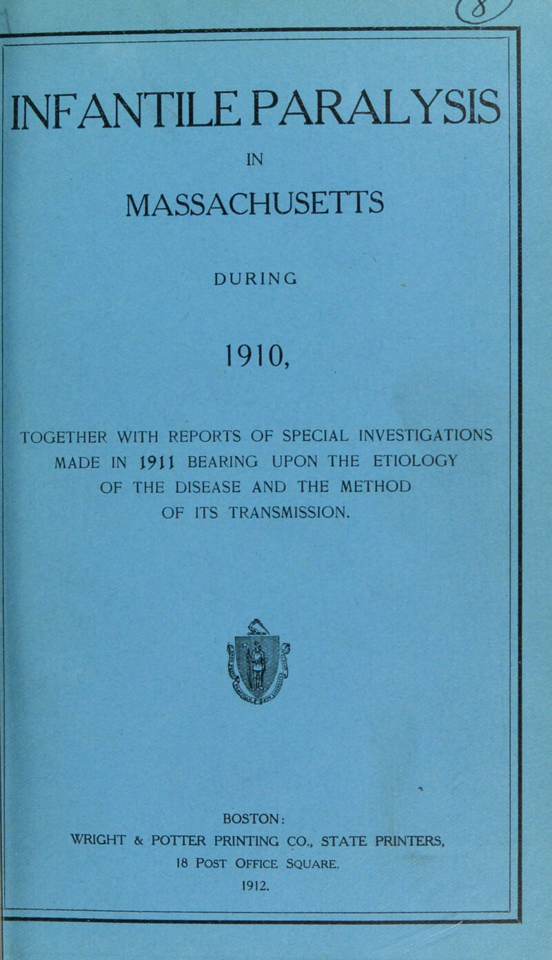 INFANTILE PARALYSIS IN MASSACHUSETTS V DURING 1910, TOGETHER WITH REPORTS OF SPECIAL INVESTIGATIONS MADE IN 1911 BEARING UPON THE ETIOLOGY OF THE DISEASE AND THE METHOD OF ITS TRANSMISSION. BOSTON: WRIGHT & POTTER PRINTING CO.. STATE PRINTERS. 18 POST OFFICE SQUARE. 1912.