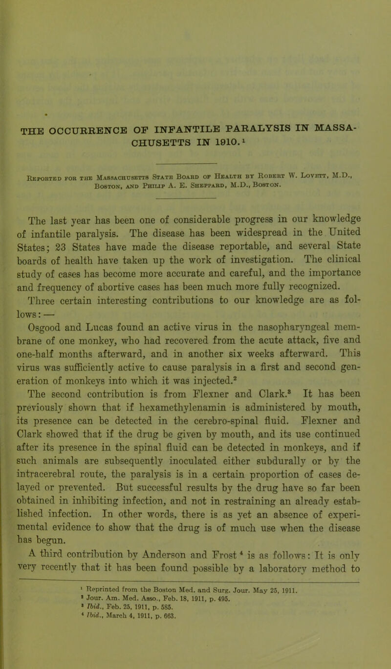 CHUSETTS IN 1910.1 Reported for the Massachusetts State Board of Health by Robert W. Lovett, M.D., Boston, and Philip A. E. Sheppard, M.D., Boston. The last year has been one of considerable progress in our knowledge of infantile paralysis. The disease has been widespread in the United States; 23 States have made the disease reportable, and several State boards of health have taken up the work of investigation. The clinical study of cases has become more accurate and careful, and the importance and frequency of abortive cases has been much more fully recognized. Three certain interesting contributions to our knowledge are as fol- lows : — Osgood and Lucas found an active virus in the nasopharyngeal mem- brane of one monkey, who had recovered from the acute attack, five and one-half months afterward, and in another six weeks afterward. This virus was sufficiently active to cause paratysis in a first and second gen- eration of monkeys into which it was injected.2 * The second contribution is from Flexner and Clark.8 It has been previously shown that if hexamethylenamin is administered by mouth, its presence can be detected in the cerebro-spinal fluid. Flexner and Clark showed that if the drug be given by mouth, and its use continued after its presence in the spinal fluid can be detected in monkeys, and if such animals are subsequently inoculated either subdurally or by the intracerebral route, the paralysis is in a certain proportion of cases de- layed or prevented. But successful results by the drug have so far been obtained in inhibiting infection, and not in restraining an already estab- lished infection. In other words, there is as yet an absence of experi- mental evidence to show that the drug is of much use when the disease has begun. A third contribution by Anderson and Frost4 is as follows: It is only very recently that it has been found possible by a laboratory method to 1 Reprinted from the Boston Med. and Surg. Jour. May 25, 1911. 1 Jour. Am. Med. Asso., Feb. 18, 1911, p. 495. * Ibid., Feb. 25, 1911, p. 585. 4 Ibid., March 4, 1911, p. 663.