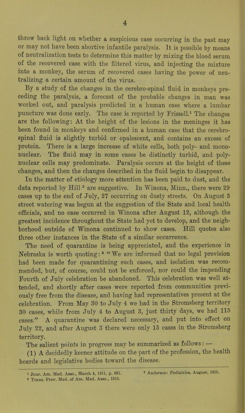 throw back light on whether a suspicious case occurring in the past may or may not have been abortive infantile paralysis. It is possible by means of neutralization tests to determine this matter by mixing the blood serum of the recovered case with the filtered virus, and injecting the mixture into a monkey, the serum of recovered cases having the power of neu- tralizing a certain amount of the virus. By a study of the changes in the cerebro-spinal fluid in monkeys pre- ceding the paralysis, a forecast of the probable changes in man was worked out, and paralysis predicted in a human case where a lumbar puncture was done early. The case is reported by Frissell.1 The changes are the following: At the height of the lesions in the meninges it has been found in monkeys and confirmed in a human case that the cerebro- spinal fluid is slightly turbid or opalescent, and contains an excess of protein. There is a large increase of white cells, both poly- and mono- nuclear. The fluid may in some cases be distinctly turbid, and poly- nuclear cells may predominate. Paralysis occurs at the height of these changes, and then the changes described in the fluid begin to disappear. In the matter of etiology more attention has been paid to dust, and the data reported by Hill2 are suggestive. In Winona, Minn., there were 29 cases up to the end of July, 27 occurring on dusty streets. On August 5 street watering was begun at the suggestion of the State and local health officials, and no case occurred in Winona after August 12, although the greatest incidence throughout the State had yet to develop, and the neigh- borhood outside of Winona continued to show cases. Hill quotes also three other instances in the State of a similar occurrence. The need of quarantine is being appreciated, and the experience in Nebraska is worth quoting:3 “We are informed that no legal provision had been made for quarantining such cases, and isolation was recom- mended, but, of course, could not be enforced, nor could the impending Fourth of July celebration be abandoned. This celebration was well at- tended, and shortly after cases were reported from communities previ- ously free from the disease, and having had representatives present at the celebration. From May 30 to July 4 we had in the Stromsberg territory 30 cases, while from July 4 to August 3, just thirty days, we had 115 cases.” A quarantine was declared necessary, and put into effect on July 22, and after August 3 there were only 15 cases in the Stromsberg territory. The salient points in progress may be summarized as follows: — (1) A decidedly keener attitude on the part of the profession, the health boards and legislative bodies toward the disease. 1 Jour. Am. Med. Asao., March 4, 1911, p. 661. 2 Trans. Prev. Med. of Am. Med. Asao., 1910. 3 Anderson: Pediatrics, August, 1910.