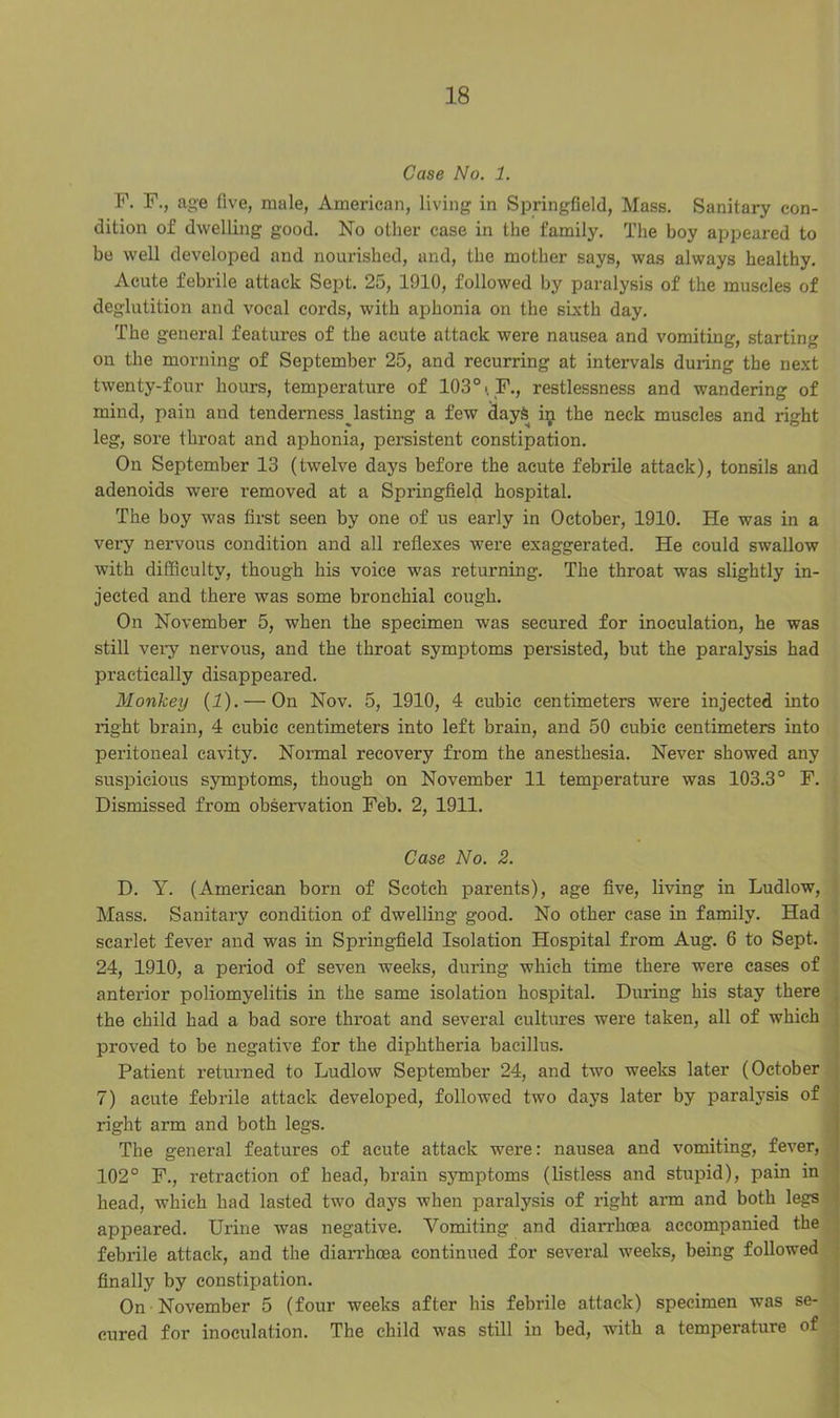 Case No. 1. F. F., age five, male, American, living in Springfield, Mass. Sanitary con- dition of dwelling good. No other case in the family. The boy appeared to be well developed and nourished, and, the mother says, was always healthy. Acute febrile attack Sept. 25, 1910, followed by paralysis of the muscles of deglutition and vocal cords, with aphonia on the sixth day. The general features of the acute attack were nausea and vomiting, starting on the morning of September 25, and recurring at intervals duiing the next twenty-four hours, temperature of 103°. F., restlessness and wandering of mind, pain and tenderness^ lasting a few days in the neck muscles and right leg, sore throat and aphonia, persistent constipation. On September 13 (twelve days before the acute febrile attack), tonsils and adenoids were removed at a Springfield hospital. The boy was first seen by one of us early in October, 1910. He was in a very nervous condition and all reflexes were exaggerated. He could swallow with difficulty, though his voice was returning. The throat was slightly in- jected and there was some bronchial cough. On November 5, when the specimen was secured for inoculation, he was still very nervous, and the throat symptoms persisted, but the paralysis had practically disappeared. Monkey (1). —On Nov. 5, 1910, 4 cubic centimeters were injected into light brain, 4 cubic centimeters into left brain, and 50 cubic centimeters into peritoneal cavity. Normal recovery from the anesthesia. Never showed any suspicious symptoms, though on November 11 temperature was 103.3° F. Dismissed from observation Feb. 2, 1911. Case No. 2. D. Y. (American born of Scotch parents), age five, living in Ludlow, Mass. Sanitary condition of dwelling good. No other case in family. Had scarlet fever and was in Springfield Isolation Hospital from Aug. 6 to Sept. 24, 1910, a period of seven weeks, during which time there were cases of anterior poliomyelitis in the same isolation hospital. During his stay there the child had a bad sore throat and several cultures were taken, all of which proved to be negative for the diphtheria bacillus. Patient returned to Ludlow September 24, and two weeks later (October 7) acute febrile attack developed, followed two days later by paralysis of right arm and both legs. The general features of acute attack were: nausea and vomiting, fever, 102° F., retraction of head, brain symptoms (listless and stupid), pain in head, which had lasted two days when paralysis of right arm and both legs appeared. Urine was negative. Vomiting and diarrhoea accompanied the febrile attack, and the diarrhoea continued for several weeks, being followed finally by constipation. On ■November 5 (four weeks after his febrile attack) specimen was se- cured for inoculation. The child was still in bed, with a temperature of