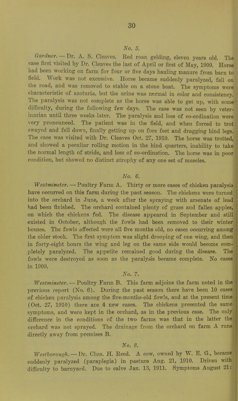 No. 5. Gardner. — Dr. A. S. Cleaves. Red roan gelding, eleven years old. The case first visited by Dr. Cleaves the last of April or first of May, 1909. Horse had been working on farm for four or five days hauling manure from barn to field. Work was not excessive. Horse became suddenly paralyzed, fell on the road, and was removed to stable on a stone boat. The symptoms were characteristic of azoturia, but the urine was normal in color and consistency. The paralysis was not complete as the horse was able to get up, with some difficulty, during the following few days. The case was not seen by veter- inarian until three weeks later. The paralysis and loss of co-ordination were very pronounced. The patient was in the field, and when forced to trot swayed and fell down, finally getting up on fore feet and dragging hind legs. The case was visited with Dr. Cleaves Oct. 27, 1910. The horse was trotted, and showed a peculiar rolling motion in the hind quarters, inability to take the normal length of stride, and loss of co-ordination. The horse was in poor condition, but showed no distinct atrophy of any one set of muscles. No. 6. Westminster. — Poultry Farm A. Thirty or more cases of chicken paralysis have occurred on this farm during the past season. The chickens were turned into the orchard in June, a week after the spraying with arsenate of lead had been finished. The orchard contained plenty of grass and fallen apples, on which the chickens fed. The disease appeared in September and still existed in October, although the fowls had been removed to their winter houses. The fowls affected were all five months old, no cases occurring among the older stock. The first symptom was slight drooping of one wing, and then in forty-eight hours the wing and leg on the same side would become com- pletely paralyzed. The appetite remained good during the disease. The fowls Avere destroyed as soon as the paralysis became complete. No cases in 1909. No. 7. Westminster. — Poultry Farm B. This farm adjoins the farm noted in the previous report (No. 6). During the past season there have been 10 cases of chicken paralysis among the five-months-old fowls, and at the present time (Oct. 27, 1910) there are 4 new cases. The chickens presented the same symptoms, and Avere kept in the orchard, as in the previous case. The only difference in the conditions of the two farms was that in the latter the orchard was not sprayed. The drainage from the orchard on farm A runs directly aAvay from premises B. No. 8. Westborough. — Dr. Clias. H. Reed. A cow, owned by W. E. G., became suddenly paralyzed (paraplegia) in pasture Aug. 21, 1910. Driven with difficulty to barnyard. Due to calve Jan. 13, 1911. Symptoms August 21: