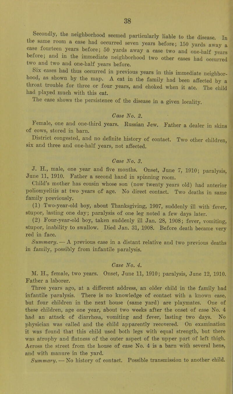 Secondly, the neighborhood seemed particularly liable to the disease. In the same room a case had occurred seven years before; 150 yards away a case fourteen years before; 50 yards away a case two and one-half years before; and in the immediate neighborhood two other cases had occurred two and two and one-half years before. Six cases had thus occurred in previous years in this immediate neighbor- hood, as shown by the map. A cat in the family had been affected by a throat trouble for three or four years, and choked when it ate. The child had played much with this cat. The case shows the persistence of the disease in a given locality. Case No. 2. Female, one and one-third years. Russian Jew. Father a dealer in skins of cows, stored in barn. District congested, and no definite history of contact. Two other children, six and three and one-half years, not affected. Case No. 3. J. H., male, one year and five months. Onset, June 7, 1910; paralysis, June 11, 1910. Father a second hand in spinning room. Child’s mother has cousin whose son (now twenty years old) had anterior poliomyelitis at two years of age. No direct contact. Two deaths in same family previously. (1) Two-year-old boy, about Thanksgiving, 1907, suddenly ill with fever, stupor, lasting one day; paralysis of one leg noted a few days later. (2) Four-vear-old boy, taken suddenly ill Jan. 28, 1908; fever, vomiting, stupor, inability to swallow. Died Jan. 31, 1908. Before death became very red in face. Summary. — A previous case in a distant relative and two previous deaths in family, possibly from infantile paralysis. Case No. 4. M. IT., female, two years. Onset, June 11, 1910; paralysis, June 12, 1910. Father a laborer. Three years ago, at a different address, an older child in the family had infantile paralysis. There is no knowledge of contact with a known case, but four children in the next house (same yard) are playmates. One of these children, age one year, about two weeks after the onset of case No. 4 had an attack of diarrhoea., vomiting and fever, lasting two days. No physician was called and the child apparently recovered. On examination it was found that this child used both legs with equal strength, but there ■was atrophy and flatness of the outer aspect of the upper part of left thigh. Across the street from the house of case No. 4 is a barn with several hens, and wfith manure in the yard. Summary. — No history of contact. Possible transmission to another child.