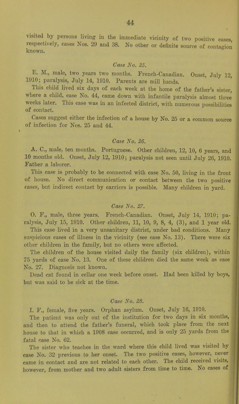 visited by persons living in the immediate vicinity of two positive cases lespectively, eases Nos. 2!) and 38. No other or definite source of contagion known. Case No. 25. E. M., male, two years two months. French-Canadian. Onset, July 12, 1010; paralysis, July 14, 1910. Parents are mill hands. This child lived six days of each week at the home of the father’s sister, where a child, case No. 44, came down with infantile paralysis almost three weeks later. This case was in an infected district, with numerous possibilities of contact. Cases suggest either the infection of a house by No. 25 or a common source of infection for Nos. 25 and 44. Case No. 26. A. C., male, ten months. Portuguese. Other children, 12, 10, 6 years, and 10 months old. Onset, July 12, 1910; paralysis not seen until July 26, 1910. Father a laborer. This case is probably to be connected with case No. 50, living in the front of house. No direct communication or contact between the two positive cases, but indirect contact by carriers is possible. Many children in yard. Case No. 27. O. F., male, three years. French-Canadian. Onset, July 14, 1910; pa- ralysis, July 15, 1910. Other children, 11, 10, 9, 8, 4, (3), and 1 year old. This case lived in a very unsanitary district, under bad conditions. Many suspicious cases of illness in the vicinity (see ease No. 13). There were six other children in the family, but no others were affected. The children of the house visited daily the family (six children), within 75 yards of case No. 13. One of these children died the same week as case No. 27. Diagnosis not known. Dead cat found in cellar one week before onset. Had been killed by boys, but was said to be sick at the time. Case No. 28. I. F., female, five years. Orphan asylum. Onset, July 16, 1910. The patient was only out of the institution for two days in six months, and then to attend the father’s funeral, which took place from the next house to that in which a 1908 case occurred, and is only 25 yards from the fatal case No. 62. The sister who teaches in the ward where this child lived was visited by case No. 32 previous to her onset. The two positive cases, however, never came in contact and are not related to each other. The child received visits, however, from mother and two adult sisters from time to time. No cases of