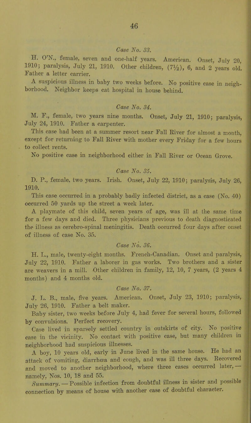 Case No. 33. H. O’N., female, seven and one-half years. American. Onset, July 20, 1J10; paialysis, July 21, 1910. Other children, (7Vi>), 6, and 2 years old. Father a letter carrier. A suspicious illness in baby two weeks before. No positive case in neigh- borhood. Neighbor keeps cat hospital in house behind. Case No. 34. M. F., female, two years nine months. Onset, July 21, 1910; paralysis, July 24, 1910. Father a carpenter. This case had been at a summer resort near Fall River for almost a month, except for returning to Fall River with mother every Friday for a few hours to collect rents. No positive case in neighborhood either in Fall River or Ocean Grove. Case No. 35. D. P., female, two years. Irish. Onset, July 22, 1910; paralysis, July 26, 1910. This case occurred in a probably badly infected district, as a case (No. 40) occurred 50 yards up the street a week later. A playmate of this child, seven years of age, was ill at the same time for a few days and died. Three physicians previous to death diagnosticated the illness as eerebro-spinal meningitis. Death occurred four days after onset of illness of case No. 35. Case No. 36. H. L., male, twenty-eight months. French-Canadian. Onset and paralysis, July 22, 1910. Father a laborer in gas works. Two brothers and a sister are weavers in a mill. Other children in family, 12, 10, 7 years, (2 years 4 months) and 4 months old. Case No. 37. J. L. B., male, five years. American. Onset, July 23, 1910; paralysis, July 26, 1910. Father a belt maker. Baby sister, two weeks before July 4, had fever for several hours, followed by convulsions. Perfect recovery. Case lived in sparsely settled country in outskirts of city. No positive case in the vicinity. No contact with positive case, but many children in neighborhood had suspicious illnesses. A boy, 10 years old, early in June lived in the same house. He had an attack of vomiting, diarrhoea and cough, and was ill three days. Recovered and moved to another neighborhood, where three cases occui’red later, namely, Nos. 10, 18 and 55. Summary. — Possible infection from doubtful illness in sister and possible connection by means of house with another case of doubtful charactei.