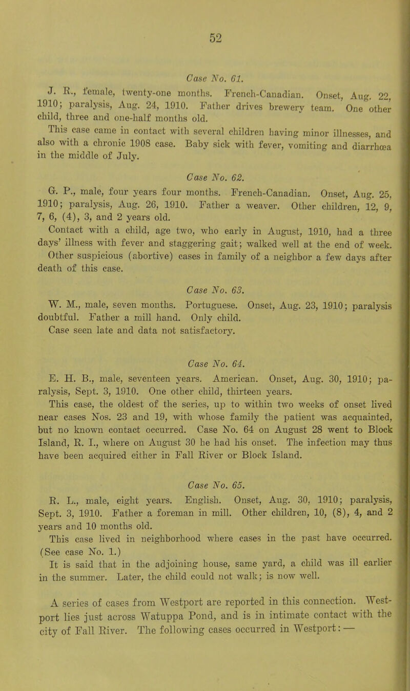 Case No. 61. J. R., female, twenty-one months. Freneh-Canadian. Onset, Aug. 22, 1910; paralysis, Aug. 24, 1910. Father drives brewery team. One other child, three and one-half months old. This case came in contact with several children having minor illnesses, and also with a chronic 1908 case. Baby sick with fever, vomiting and diarrhoea in the middle of July. Case No. 62. G. P., male, four years four months. Freneh-Canadian. Onset, Aug. 25, 1910; paralysis, Aug. 26, 1910. Father a weaver. Other children, 12, 9, 7, 6, (4), 3, and 2 years old. Contact with a child, age two, who early in August, 1910, had a three days’ illness with fever and staggering gait; walked well at the end of week. Other suspicious (abortive) cases in family of a neighbor a few days after death of this case. Case No. 63. W. M., male, seven months. Portuguese. Onset, Aug. 23, 1910; paralysis doubtful. Father a mill hand. Only child. Case seen late and data not satisfactory. Case No. 64. E. H. B., male, seventeen years. American. Onset, Aug. 30, 1910; pa- ralysis, Sept. 3, 1910. One other child, thirteen years. This case, the oldest of the series, up to within two weeks of onset lived near eases Nos. 23 and 19, with whose family the patient was acquainted, but no known contact occurred. Case No. 64 on August 28 went to Block Island, R. I., where on August 30 he had his onset. The infection may thus have been acquired either in Fall River or Block Island. Case No. 65. R. L., male, eight years. English. Onset, Aug. 30, 1910; paralysis, Sept. 3, 1910. Father a foreman in mill. Other children, 10, (8), 4, and 2 years and 10 months old. This case lived in neighborhood where cases in the past have occurred. (See case No. 1.) It is said that in the adjoining house, same yard, a child was ill earlier in the summer. Later, the child could not walk; is now well. A series of cases from Westport are reported in this connection. West- port lies just across Watuppa Pond, and is in intimate contact with the city of Fall River. The following cases occurred in Westport: —