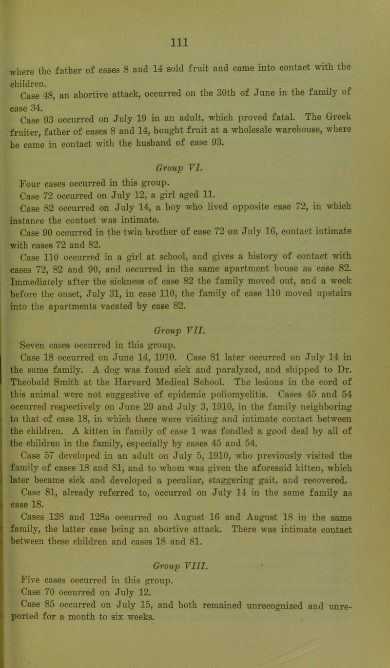 where the father of cases 8 and 14 sold fruit and came into contact with the children. Case 48, an abortive attack, occurred on the 30th of June in the family of case 34. Case 93 occurred on July 19 in an adult, which proved fatal. The Greek fruiter, father of cases 8 and 14, bought fruit at a wholesale warehouse, where he came in contact with the husband of case 93. Group VI. Four cases occurred in this group. Case 72 occurred on July 12, a girl aged 11. Case 82 occurred on July 14, a boy who lived opposite case 72, in which instance the contact was intimate. Case 90 occurred in the twin brother of case 72 on July 16, contact intimate with cases 72 and 82. Case 110 occurred in a girl at school, and gives a history of contact with cases 72, 82 and 90, and occurred in the same apartment house as case 82. Immediately after the sickness of case 82 the family moved out, and a week before the onset, July 31, in case 110, the family of case 110 moved upstairs into the apartments vacated by case 82. Group VII. Seven cases occurred in this group. Case 18 occurred on June 14, 1910. Case 81 later occurred on July 14 in the same family. A dog was found sick and paralyzed, and shipped to Dr. Theobald Smith at the Harvard Medical School. The lesions in the cord of this animal were not suggestive of epidemic poliomyelitis. Cases 45 and 54 occurred respectively on June 29 and July 3, 1910, in the family neighboring to that of case 18, in which there were visiting and intimate contact between the children. A kitten in family of case 1 was fondled a good deal by all of the children in the family, especially by cases 45 and 54. Case 57 developed in an adult on July 5, 1910, who previously visited the family of cases 18 and SI, and to whom was given the aforesaid kitten, which later became sick and developed a peculiar, staggering gait, and recovered. Case 81, already referred to, occurred on July 14 in the same family as case 18. Cases 128 and 128a occurred on August 16 and August 18 in the same family, the latter case being an abortive attack. There was intimate contact between these children and cases 18 and 81. Group VIII. Five cases occurred in this group. Case 70 occurred on July 12. Case 85 occurred on July 15, and both remained unrecognized and unre- ported for a month to six weeks.