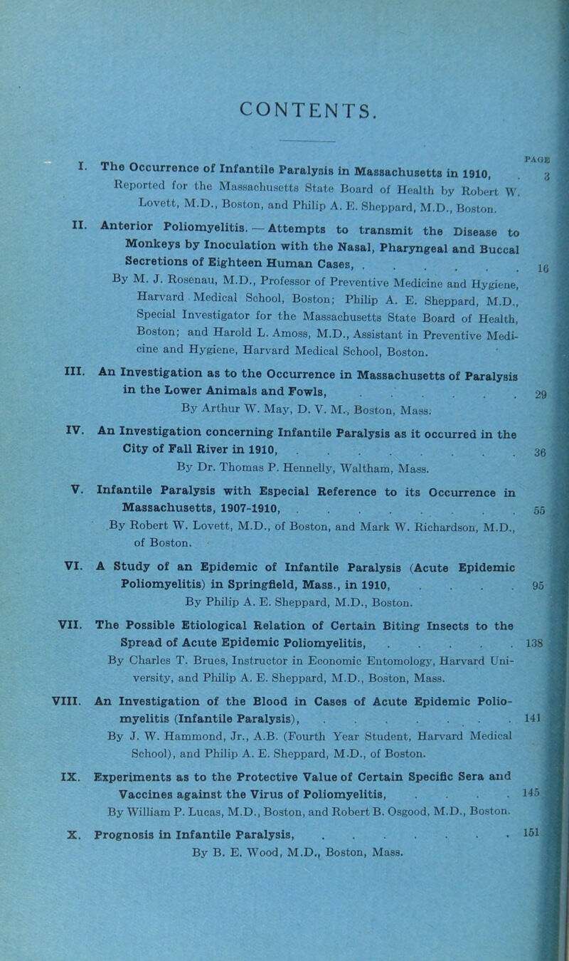 CONTENTS. I. The Occurrence of Infantile Paralysis in Massachusetts in 1910, Reported for the Massachusetts State Board of Health by Robert W. Lovett, M.D., Boston, and Philip A. E. Sheppard, M.D., Boston. II. Anterior Poliomyelitis. — Attempts to transmit the Disease to Monkeys by Inoculation with the Nasal, Pharyngeal and Buccal Secretions of Eighteen Human Cases, .... By M. J. Rosenau, M.D., Professor of Preventive Medicine and Hygiene, Harvard Medical School, Boston; Philip A. E. Sheppard, M.D., Special Investigator for the Massachusetts State Board of Health, Boston; and Harold L. Amoss, M.D., Assistant in Preventive Medi- cine and Hygiene, Harvard Medical School, Boston. III. An Investigation as to the Occurrence in Massachusetts of Paralysis in the Lower Animals and Fowls, By Arthur W. May, D. V. M., Boston, Mass. IV. An Investigation concerning Infantile Paralysis as it occurred in the City of Fall River in 1910, By Dr. Thomas P. Hennelly, Waltham, Mass. V. Infantile Paralysis with Especial Reference to its Occurrence in Massachusetts, 1907-1910, By Robert W. Lovett, M.D., of Boston, and Mark W. Richardson, M.D., of Boston. VI. A Study of an Epidemic of Infantile Paralysis (Acute Epidemic Poliomyelitis) in Springfield, Mass., in 1910, .... By Philip A. E. Sheppard, M.D., Boston. VII. The Possible Etiological Relation of Certain Biting Insects to the Spread of Acute Epidemic Poliomyelitis, ..... By Charles T. Brues, Instructor in Economic Entomology, Harvard Uni- versity, and Philip A. E. Sheppard, M.D., Boston, Mass. VIII. An Investigation of the Blood in Cases of Acute Epidemic Polio- myelitis (Infantile Paralysis), By J. W. Hammond, Jr., A.B. (Fourth Year Student, Harvard Medical School), and Philip A. E. Sheppard, M.D., of Boston. IX. Experiments as to the Protective Value of Certain Specific Sera and Vaccines against the Virus of Poliomyelitis, .... By William P. Lucas, M.D., Boston, and Robert B. Osgood, M.D., Boston. X. Prognosis in Infantile Paralysis, By B. E. Wood, M.D., Boston, Mass. PAGE 3 16 29 36 55 95 138 141 145 151