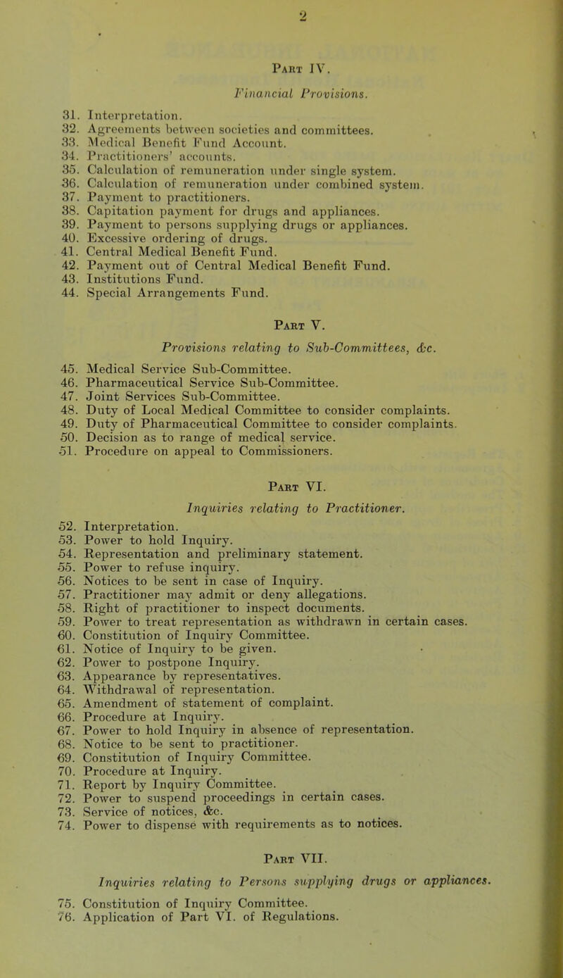 Paiit IV. Financial Provisions. 31. Interpretation. 32. Agreements between societies and committees. 33. Medical Benefit Fund Account. 34. Practitioners’ accounts. 35. Calculation of remuneration under single system. 36. Calculation of remuneration under combined system. 37. Payment to practitioners. 38. Capitation payment for drugs and appliances. 39. Payment to persons supplying drugs or appliances. 40. Excessive ordering of drugs. 41. Central Medical Benefit Fund. 42. Payment out of Central Medical Benefit Fund. 43. Institutions Fund. 44. Special Arrangements Fund. Part V. Provisions relating to Sub-Committees, &c. 45. Medical Service Sub-Committee. 46. Pharmaceutical Service Sub-Committee. 47. Joint Services Sub-Committee. 48. Duty of Local Medical Committee to consider complaints. 49. Duty of Pharmaceutical Committee to consider complaints. 50. Decision as to range of medical service. 51. Procedure on appeal to Commissioners. Part VI. Inquiries relating to Practitioner. 52. Interpretation. 53. Power to hold Inquiry. 54. Representation and preliminary statement. 55. Power to refuse inquiry. 56. Notices to be sent in case of Inquiry. 57. Practitioner may admit or deny allegations. 58. Right of practitioner to inspect documents. 59. Power to treat representation as withdrawn in certain cases. 60. Constitution of Inquiry Committee. 61. Notice of Inquiry to be given. 62. Power to postpone Inquiry. 63. Appearance by representatives. 64. Withdrawal of representation. 65. Amendment of statement of complaint. 66. Procedure at Inquiry. 67. Power to hold Inquiry in absence of representation. 68. Notice to be sent to practitioner. 69. Constitution of Inquiry Committee. 70. Procedure at Inquiry. 71. Report by Inquiry Committee. 72. Power to suspend proceedings in certain cases. 73. Service of notices, &c. 74. Power to dispense with requirements as to notices. Part VII. Inquiries relating to Persons supplying drugs or appliances. 75. Constitution of Inquiry Committee. 76. Application of Part VI. of Regulations.