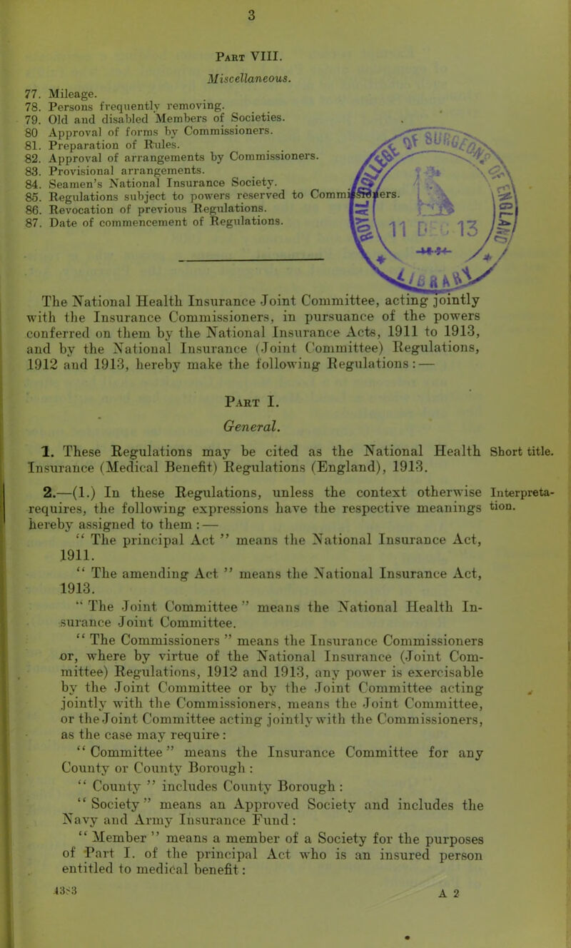 Part VIII. Miscellaneous. 77. Mileage. 78. Persons frequently removing. 79. Old and disabled Members of Societies. 80 Approval of forms by Commissioners. 81. Preparation of Rides. 82. Approval of arrangements by Commissioner 83. Provisional arrangements. 84. Seamen’s National Insurance Society. 85. Regulations subject to powers reserved to 86. Revocation of previous Regidations. 87. Date of commencement of Regulations. The National Health Insurance Joint C with the Insurance Commissioners, in pursuance of the powers conferred on them by the National Insurance Acts, 1911 to 1913, and by the National Insurance (Joint Committee) Regulations, 1912 and 1913, hereby make the following Regulations: — Part I. General. 1. These Regulations may be cited as the National Health Short title. Insurance (Medical Benefit) Regulations (England), 1913. 2. —(1.) In these Regulations, unless the context otherwise Interpreta- requires, the following expressions have the respective meanings tion. hereby assigned to them : — “ The principal Act ” means the National Insurance Act, 1911. “ The amending Act ” means the National Insurance Act, 1913. “ The Joint Committee ” means the National Health In- surance Joint Committee. “ The Commissioners ” means the Insurance Commissioners or, where by virtue of the National Insurance (Joint Com- mittee) Regulations, .1912 and 1913, any power is exercisable bv the Joint Committee or bv the Joint Committee acting jointly with the Commissioners, means the Joint Committee, or the Joint Committee acting jointly with the Commissioners, as the case may require: “Committee” means the Insurance Committee for any County or County Borough : “ County ” includes County Borough : “Society” means an Approved Society and includes the Navy and Army Insurance Fund : “ Member ’’ means a member of a Society for the purposes of Part I. of the principal Act who is an insured person entitled to medidal benefit: A 2 4 3, 3