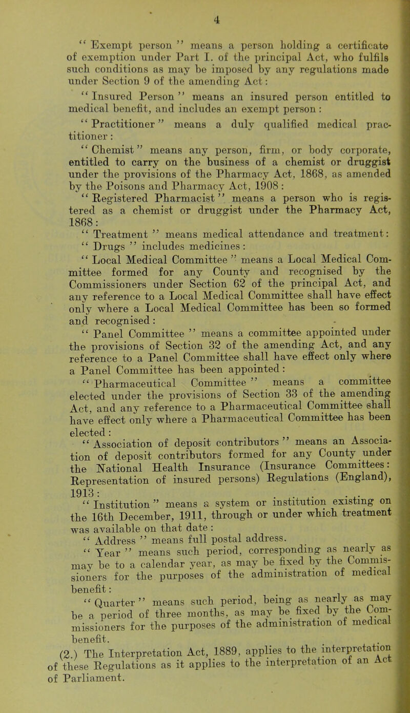 “ Exempt person ” means a person holding a certificate of exemption under Part I. of the principal Act, who fulfils such conditions as may be imposed by any regulations made under Section 9 of the amending Act: “ Insured Person ” means an insured person entitled to medical benefit, and includes an exempt person : ‘ ‘ Practitioner ” means a duly qualified medical prac- titioner : “Chemist” means any person, firm, or body corporate, entitled to carry on the business of a chemist or druggist under the provisions of the Pharmacy Act, 1868, as amended by the Poisons and Pharmacy Act, 1908 : “Registered Pharmacist” means a person who is regis- tered as a chemist or druggist under the Pharmacy Act, 1868: “ Treatment ” means medical attendance and treatment: “ Drugs ” includes medicines: “ Local Medical Committee ” means a Local Medical Com- mittee formed for any County and recognised by the Commissioners under Section 62 of the principal Act, and any reference to a Local Medical Committee shall have effect only where a Local Medical Committee has been so formed and recognised: “ Panel Committee ” means a committee appointed under the provisions of Section 32 of the amending Act, and any reference to a Panel Committee shall have effect only where a Panel Committee has been appointed: “ Pharmaceutical Committee ” means a committee elected under the provisions of Section 33 of the amending Act, and any reference to a Pharmaceutical Committee shall have effect only where a Pharmaceutical Committee has been oloctod • “ Association of deposit contributors ” means an Associa- tion of deposit contributors formed for any County under the National Health Insurance (Insurance Committees: Representation of insured persons) Regulations (England), 1913: . . . “Institution” means a system or institution existing on the 16th December, 1911, through or under which treatment was available on that date : “ Address ” means full postal address. “ Year ” means such period, corresponding as nearly as may be to a calendar year, as may be fixed by the Commis- sioners for the purposes of the administration of medical benefit: “Quarter” means such period, being as nearly as may be a period of three months, as may be fixed by the Com- missioners for the purposes of the administration of medical benefit. (2.) The Interpretation Act, 1889, applies to the interpretation of these Regulations as it applies to the interpretation of an Ac of Parliament.