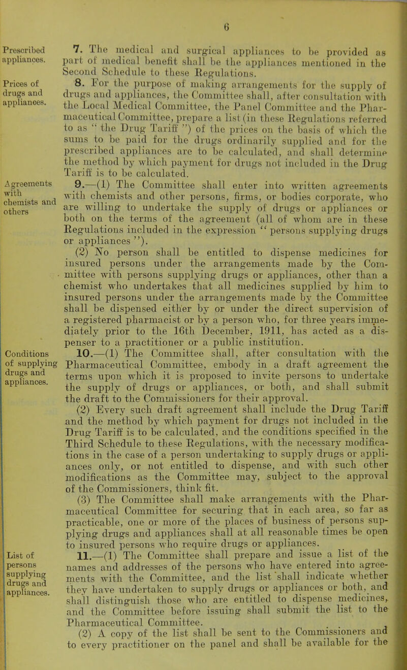 Prescribed appliances. Prices of drugs and appliances. A ereeraents with chemists and others Conditions of supplying drugs and appliances. List of persons supplying drugs and appliances. I: 7. I lie medical and surgical appliances to be provided as part ol medical benefit shall be the appliances mentioned in the Second Schedule to these Regulations. 8. h or the purpose of making arrangements for the supply of drugs and appliances, the Committee shall, after consultation with the Local Medical Committee, the Panel Committee and the Phar- maceutical ( ommittee, prepare a list (in these Regulations referred to as the Drug rl a riff ) of the prices on the basis of which the sums to be paid for the drugs ordinarily supplied and for the prescribed appliances are to be calculated, and shall determine the method by which payment for drugs not included in the Drug Tariff is to be calculated. 9. —(1) The Committee shall enter into written agreements with chemists and other persons, firms, or bodies corporate, who are willing to undertake the supply of drugs or appliances or both on the terms of the agreement (all of whom are in these Regulations included in the expression “ persons supplying drugs or appliances ”). (2) No person shall be entitled to dispense medicines for insured persons under the arrangements made by the Com- mittee with persons supplying drugs or appliances, other than a chemist who undertakes that all medicines supplied by him to insured persons under the arrangements made by the Committee shall be dispensed either by or under the direct supervision of a registered pharmacist or by a person who, for three years imme- diately prior to the 16tli December, 1911, has acted as a dis- penser to a practitioner or a public institution. 10. —(1) The Committee shall, after consultation with the Pharmaceutical Committee, embody in a draft agreement the terms upon which it is proposed to invite persons to undertake the supply of drugs or appliances, or both, and shall submit the draft to the Commissioners for their approval. (2) Every such draft agreement shall include the Drug Tariff and the method by which payment for drugs not included in the Drug Tariff is to be calculated, aud the conditions specified in the Third Schedule to these Regulations, with the necessary modifica- tions in the case of a person undertaking to supply drugs or appli- ances only, or not entitled to dispense, and with such other modifications as the Committee may, subject to the approval of the Commissioners, think fit. (3) The Committee shall make arrangements with the Phar- maceutical Committee for securing that in each area, so far as practicable, one or more of the places of business of persons sup- plying drugs and appliances shall at all reasonable times be open to insured persons who require drugs or appliances. 11. —(1) The Committee shall prepare and issue a list of the names and addresses of the persons who have entered into agree- ments with the Committee, and the list shall indicate whether they have undertaken to supply drugs or appliances or both, and shall distinguish those who are entitled to dispense medicines,, and the Committee before issuing shall submit the list to the Pharmaceutical Committee. (2) A copy of the list shall be sent to the Commissioners and to every practitioner on the panel and shall be available for the