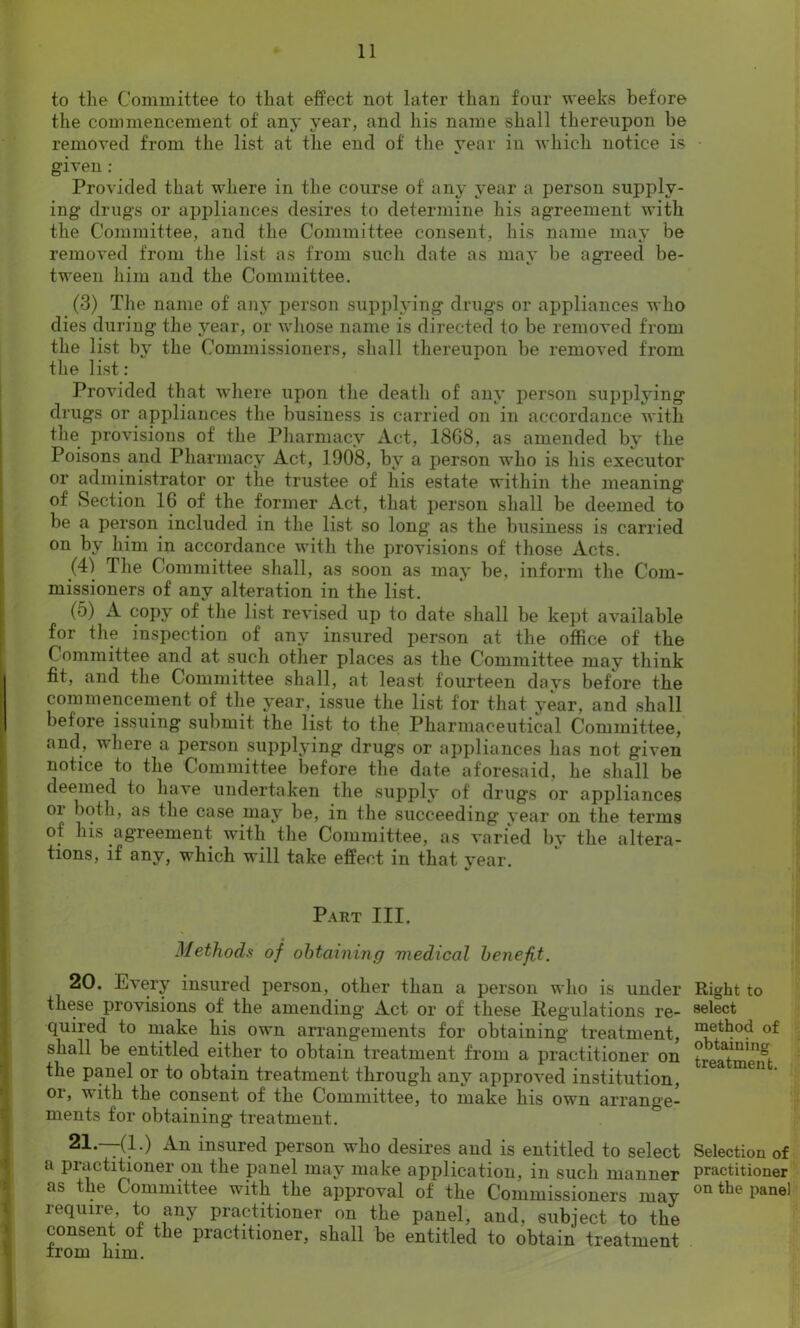 to the Committee to that effect not later than four weeks before the commencement of any year, and his name shall thereupon be removed from the list at the end of the year in which notice is given : Provided that where in the course of any year a person supply- ing drugs or appliances desires to determine his agreement with the Committee, and the Committee consent, his name may be removed from the list as from such date as mav be agreed be- tween him and the Committee. (3) The name of any person supplying drugs or appliances who dies during the year, or whose name is directed to be removed from the list by the Commissioners, shall thereupon be removed from the list : Provided that where upon the death of any person supplying drugs or appliances the business is carried on in accordance with the provisions of the Pharmacy Act, 1868, as amended by the Poisons and Pharmacy Act, 1908, by a person who is his executor or administrator or the trustee of his estate within the meaning' of Section 16 of the former Act, that person shall be deemed to be a person included in the list so long as the business is carried on by him in accordance with the provisions of those Acts. (4) The Committee shall, as soon as may be, inform the Com- missioners of any alteration in the list. (5) A copy of the list revised up to date shall be kept available for the inspection of any insured person at the office of the Committee and at such other places as the Committee may think fit, and the Committee shall, at least fourteen days before the commencement of the year, issue the list for that year, and shall before issuing submit the list to the Pharmaceutical Committee, and, where a person supplying drugs or appliances has not given notice to the Committee before the date aforesaid, he shall be deemed to have undertaken the supply of drugs or appliances oi both, as the case may be, in the succeeding year on the terms of his agreement with the Committee, as varied by the altera- tions, if any, which will take effect in that year. Part III. Methods of obtaining medical benefit. 20. Every insured person, other than a person who is under these provisions of the amending Act or of these Regulations re- quired to make his own arrangements for obtaining treatment, shall be entitled either to obtain treatment from a practitioner on the panel or to obtain treatment through any approved institution, or, with the consent of the Committee, to make his own arrange- ments for obtaining treatment. 21. —(1.) An insured person who desires and is entitled to select a practitioner on the panel may make application, in such manner as the Committee with the approval of the Commissioners may require, to any practitioner on the panel, and, subject to the consent of the practitioner, shall be entitled to obtain treatment Right to select method of obtaining treatment. Selection of practitioner on the panel