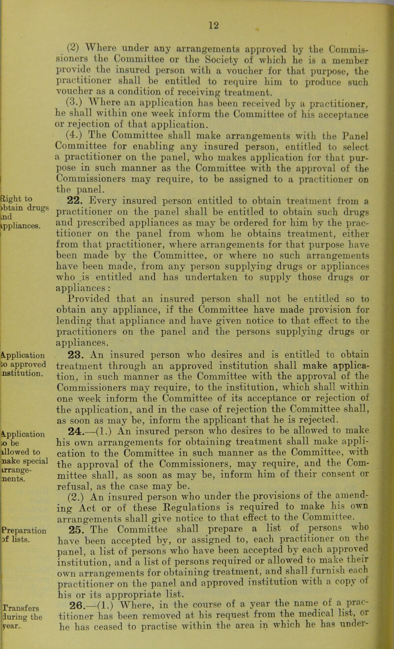 I Right to obtain drugs ind Uppliances. Application bo approved institution. Application ;o be illowed to nake special arrange- ments. Preparation :>f lists. Transfers during the year. (2) Where under any arrangements approved by the Commis- sioners the Committee or the Society of which he is a member provide the insured person with a voucher for that purpose, the practitioner shall be entitled to require him to produce such voucher as a condition of receiving treatment. (3.) Where an application has been received by a practitioner, he shall within one week inform the Committee of his acceptance or rejection of that application. (4.) The Committee shall make arrangements with the Panel Committee for enabling any insured person, entitled to select a practitioner on the panel, who makes application for that pur- pose in such manner as the Committee with the approval of the Commissioners may require, to be assigned to a practitioner on the panel. 22. Every insured person entitled to obtain treatment from a practitioner on the panel shall be entitled to obtain such drugs and prescribed appliances as may be ordered for him by the prac- titioner on the panel from whom he obtains treatment, either from that practitioner, where arrangements for that purpose have been made by the Committee, or where no such arrangements have been made, from any person supplying drugs or appliances who .is entitled and has undertaken to supply those drugs or appliances : Provided that an insured person shall not be entitled so to obtain any appliance, if the Committee have made provision for lending that appliance and have given notice to that effect to the practitioners on the panel and the persons supplying drugs or appliances. 23. An insured person who desires and is entitled to obtain treatment through an approved institution shall make applica- tion, in such manner as the Committee with the approval of the Commissioners may require, to the institution, which shall within one week inform the Committee of its acceptance or rejection of the application, and in the case of rejection the Committee shall, as soon as may be, inform the applicant that he is rejected. 24. —(1.) An insured person who desires to be allowed to make his own arrangements for obtaining treatment shall make appli- cation to the Committee in such manner as the Committee, with the approval of the Commissioners, may require, and the Com- mittee shall, as soon as may be, inform him of their consent or refusal, as the case may be. (2.) An insured person who under the provisions of the amend- ing Act or of these Kegulations is required to make his own arrangements shall give notice to that effect to the Committee. 25. The Committee shall prepare a list of persons who have been accepted by, or assigned to, each practitioner on the panel, a list of persons who have been accepted by each approved institution, and a list of persons required or allowed to make their own arrangements for obtaining treatment, and shall furnish each practitioner on the panel and approved institution with a copy of his or its appropriate list. 26. —(1.) Where, in the course of a year the name of a prac- titioner has been removed at his request from the medical list, or he has ceased to practise within the area in which he has under-