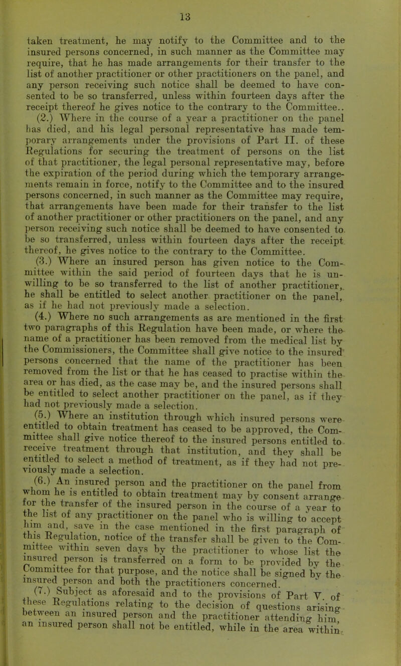 taken treatment, he may notify to the Committee and to the insured persons concerned, in such manner as the Committee may require, that he has made arrangements for their transfer to the list of another practitioner or other practitioners on the panel, and any person receiving such notice shall be deemed to have con- sented to be so transferred, unless within fourteen days after the receipt thereof he gives notice to the contrary to the Committee.. (2.) Where in the course of a year a practitioner on the panel has died, and his legal personal representative has made tem- porary arrangements under the provisions of Part II. of these Regulations for securing the treatment of persons on the list of that practitioner, the legal personal representative may, before the expiration of the period during which the temporary arrange- ments remain in force, notify to the Committee and to the insured persons concerned, in such manner as the Committee may require, that arrangements have been made for their transfer to the list of another practitioner or other practitioners on the panel, and any person receiving such notice shall be deemed to have consented to. be so transferred, unless within fourteen days after the receipt thereof, he gives notice to the contrary to the Committee. (3.) Where an insured person has given notice to the Com- mittee within the said period of fourteen days that he is un- willing to be so transferred to the list of another practitioner, he shall be entitled to select another practitioner on the panel, as if he had not previously made a selection. (4.) Where no such arrangements as are mentioned in the first two paragraphs of this Regulation have been made, or wdiere the name of a practitioner has been removed from the medical list by the Commissioners, the Committee shall give notice to the insured persons concerned that the name of the practitioner has been removed from the list or that he has ceased to practise within the area or has died, as the case may be, and the insured persons shall be entitled to select another practitioner on the panel, as if ihey had not previously made a selection. (o.) Wheie an institution through which insured persons were entitled to obtain treatment has ceased to be approved, the Com- mittee shall give notice thereof to the insured persons entitled to receive treatment through that institution, and they shall be entitled to select a method of treatment, as if they had not pre- viously made a selection. (6.) An insured person and the practitioner on the panel from w lorn he is entitled to obtain treatment may by consent arrange or the transfer of the insured person in the course of a year to le list of any practitioner on the panel who is willing to accept him and save m the case mentioned in the first paragraph of this Regulation, notice of the transfer shall be given to the Com- mittee within seven days by the practitioner to whose list the insured person is transferred on a form to be provided by the Committee for that purpose, and the notice shall be signed by the insured person and both the practitioners concerned. (7.) Subject as aforesaid and to the provisions of Part V. of these Regulations relating to the decision of questions arising between an insured person and the practitioner attending hiin an insured person shall not be entitled, while in the area within