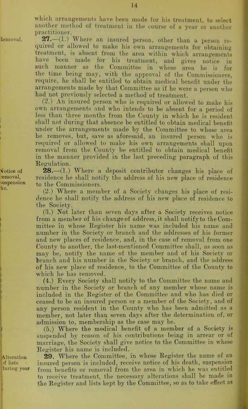 Removal. Notice of removal., suspension &:c. ( \ if 1 I Alteration >f lists luring year which arrangements have been made for his treatment, to select another method of treatment in the course of a year or another practitioner. 27. —(1.) W here an insured person, other than a person re- quired or allowed to make his own arrangements for obtaining treatment, is absent from the area within which arrangements have been made for his treatment, and gives notice in such manner as the Committee in whose area he is for the time being may, with the approval of the Commissioners, require, he shall be entitled to obtain medical benefit under the arrangements made by that Committee as if he were a person who had not previously selected a method of treatment. (2.) An insured person who is required or allowed to make his own arrangements and who intends to be absent for a period of less than three months from the County in which he is resident shall not during that absence be entitled to obtain medical benefit under the arrangements made by the Committee to whose area he removes, but, save as aforesaid, an insured person who is required or allowed to make his own arrangements shall upon removal from the County be entitled to obtain medical benefit in the manner provided in the last preceding paragraph of this Regulation. 28. —(1.) Where a deposit contributor changes his place of residence he shall notify the address of his new place of residence to the Commissioners. (2.) Where a member of a Society changes his place of resi- dence he shall notify the address of his new place of residence to the Society. (3.) Not later than seven days after a Society receives notice from a member of his changeof' address, it shall notify to the Com- mittee in whose Register liis name was included his name and number in the Society or branch and the addresses of his former and new places of residence, and, in the case of removal from one County to another, the last-mentioned Committee shall, as soon as may be, notify the name of the member and of his Society or branch and his number in the Society or branch, and the address of his new place of residence, to the Committee of the County to which he has removed. (4.) Every Society shall notify to the Committee the name and number in the Society or branch of any member whose name is included in the Register of the Committee and who has died or ceased to be an insured person or a member of the Society, and of any person resident in the County who has been admitted as a member, not later than seven days after the determination of, or admission to, membership as the case may be. (5.) Where the medical benefit of a member of a Society is suspended by reason of his contributions being in arrear or of marriage, the Society shall give notice to the Committee in whose Register his name is included. 29. Where the Committee, in whose Register the name of an insured person is included, receive notice of his death, suspension from benefits or removal from the area in which he was entitled to receive treatment, the necessary alterations shall be made in the Register and lists kept by the Committee, so as to take effect as