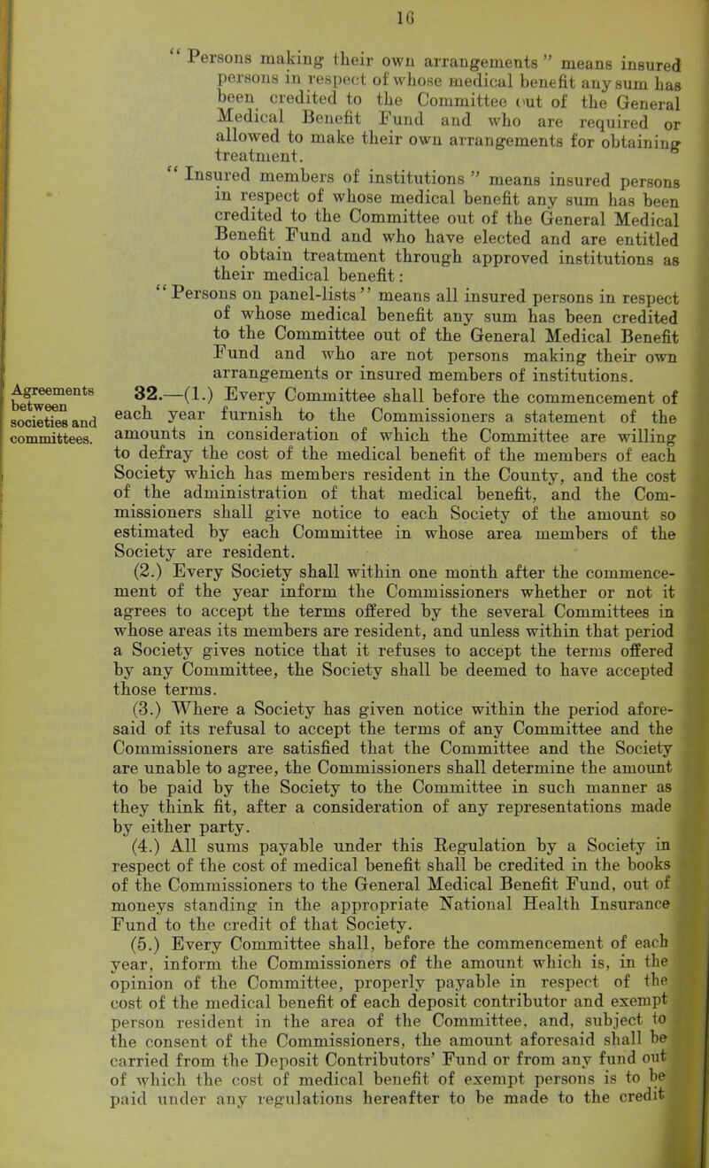 Agreements between societies and committees. 1G “ Persons making their own arrangements” means insured persons in respect of whose medical benefit any sum has been credited to the Committee out of the General Medical Benefit Fund and who are required or allowed to make their own arrangements for obtaining treatment. Insured members of institutions ” means insured persons in respect of whose medical benefit any sum has been ci edited to the Committee out of the General Medical Benefit Fund and who have elected and are entitled to obtain treatment through approved institutions as their medical benefit: Persons on panel-lists ” means all insured persons in respect of whose medical benefit any sum has been credited to the Committee out of the General Medical Benefit Fund and who are not persons making their own arrangements or insured members of institutions. 32.—(1.) Every Committee shall before the commencement of each year furnish to the Commissioners a statement of the amounts in consideration of which the Committee are willing to defray the cost of the medical benefit of the members of each Society which has members resident in the County, and the cost of the administration of that medical benefit, and the Com- missioners shall give notice to each Society of the amount so estimated by each Committee in whose area members of the Society are resident. (2.) Every Society shall within one month after the commence- ment of the year inform the Commissioners whether or not it agrees to accept the terms offered by the several Committees in whose areas its members are resident, and unless within that period a Society gives notice that it refuses to accept the terms offered by any Committee, the Society shall be deemed to have accepted those terms. (3.) Where a Society has given notice within the period afore- said of its refusal to accept the terms of any Committee and the Commissioners are satisfied that the Committee and the Society are unable to agree, the Commissioners shall determine the amount to be paid by the Society to the Committee in such manner as they think fit, after a consideration of any representations made by either party. (4.) All sums payable under this Regulation by a Society in respect of the cost of medical benefit shall be credited in the books of the Commissioners to the General Medical Benefit Fund, out of moneys standing in the appropriate National Health Insurance Fund to the credit of that Society. (5.) Every Committee shall, before the commencement of each vear, inform the Commissioners of the amount which is, in the opinion of the Committee, properly payable m respect of the cost of the medical benefit of each deposit contributor and exempt person resident in the area of the Committee, and, subject to * the consent of the Commissioners, the amount aforesaid shall be carried from the Deposit Contributors’ Fund or from any fund out of which the cost of medical benefit of exempt persons is to be paid under any regulations hereafter to be made to the credit