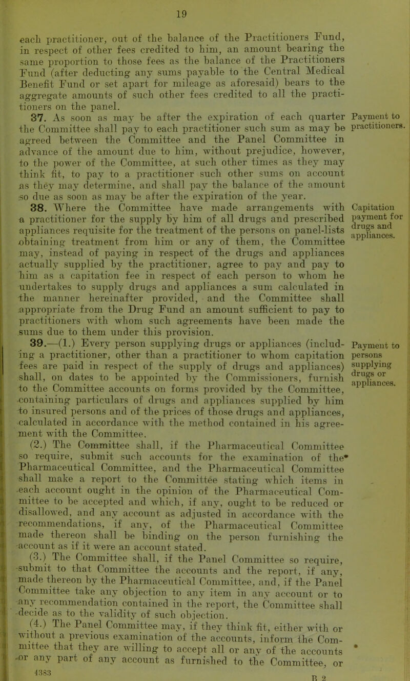 each practitioner, out of the balance of the Practitioners Fund, in respect of other fees credited to him, an amount bearing the same proportion to those fees as the balance of the Practitioners Fund (after deducting any sums payable to the Central Medical Benefit Fund or set apart for mileage as aforesaid) bears to the aggregate amounts of such other fees credited to all the practi- tioners on the panel. 37. As soon as may be after the expiration of each quarter the Committee shall pay to each practitioner such sum as may be agreed between the Committee and the Panel Committee in advance of the amount due to him, without prejudice, however, to the power of the Committee, at such other times as they may think fit, to pay to a practitioner such other sums on account as they may determine, and shall pay the balance of the amount so due as soon as may be after the expiration of the year. 38. Where the Committee have made arrangements with a practitioner for the supply by him of all drugs and prescribed appliances requisite for the treatment of the persons on panel-lists obtaining treatment from him or any of them, the Committee may, instead of paying in respect of the drugs and appliances actually supplied by the practitioner, agree to pay and pay to him as a capitation fee in respect of each person to whom he undertakes to supply drugs and appliances a sum calculated in the manner hereinafter provided, and the Committee shall appropriate from the Drug Fund an amount sufficient to pay to practitioners with whom such agreements have been made the sums due to them under this provision. 39. —(1.) Every person supplying drugs or appliances (includ- ing a practitioner, other than a practitioner to whom capitation fees are paid in respect of the supply of drugs and appliances) shall, on dates to be appointed by the Commissioners, furnish to the Committee accounts on forms provided by the Committee, containing particulars of drugs and appliances supplied by him to insured persons and of the prices of those drugs and appliances, calculated in accordance with the method contained in his agree- ment with the Committee. (2.) The Committee shall, if the Pharmaceutical Committee so require, submit such accounts for the examination of the* Pharmaceutical Committee, and the Pharmaceutical Committee shall make a report to the Committee stating which items in each account ought in the opinion of the Pharmaceutical Com- mittee to be accepted and which, if any, ought to be reduced or disallowed, and any account as adjusted in accordance with the recommendations, if any, of the Pharmaceutical Committee made thereon shall be binding on the person furnishing the account as if it were an account stated. (3.) The Committee shall, if the Panel Committee so require, -submit to that Committee the accounts and the report, if any, made thereon by the Pharmaceutical Committee, and, if the Panel Committee take any objection to any item in any account or to any recommendation contained in the report, the Committee shall -decide as to the validity of such objection. (4.) The 1 anel Committee may, if they think tit, either with or without a previous examination of the accounts, inform the Com- mittee that they are willing to accept all or any of the accounts .or any part of any account as furnished to the Committee, or 4383 Payment to practitioners. Capitation payment for drugs and appliances. Payment to persons supplying drugs or appliances. R 2