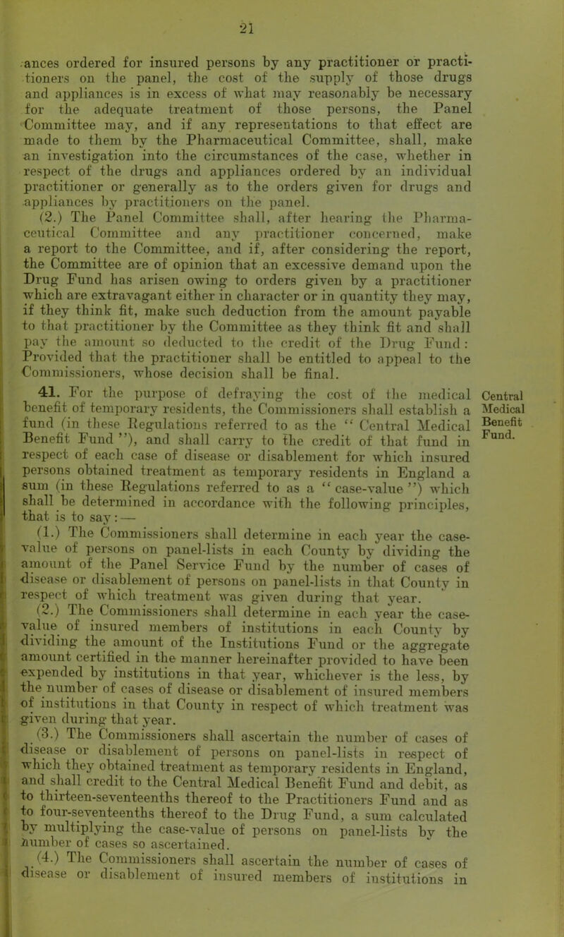 ances ordered for insured persons by any practitioner or practi- tioners on the panel, the cost of the supply of those drugs and appliances is in excess of what may reasonably be necessary for the adequate treatment of those persons, the Panel Committee may, and if any representations to that effect are made to them by the Pharmaceutical Committee, shall, make an investigation into the circumstances of the case, whether in respect of the drugs and appliances ordered by an individual practitioner or generally as to the orders given for drugs and appliances by practitioners on the panel. (2.) The Panel Committee shall, after hearing the Pharma- ceutical Committee and any practitioner concerned, make a report to the Committee, and if, after considering the report, the Committee are of opinion that an excessive demand upon the Drug Fund has arisen owing to orders given by a practitioner which are extravagant either in character or in quantity they may, if they think fit, make such deduction from the amount payable to that practitioner by the Committee as they think fit and shall pay the amount so deducted to the credit of the Drug Fund : Provided that the practitioner shall be entitled to appeal to the Commissioners, whose decision shall be final. 41. For the purpose of defraying the cost of the medical benefit of temporary residents, the Commissioners shall establish a fund (in these Pegulations referred to as the “ Central Medical Benefit Fund ”), and shall carry to the credit of that fund in respect of each case of disease or disablement for which insured persons obtained treatment as temporary residents in England a sum (in these Regulations referred to as a “ case-value ”) which i shall be determined in accordance with the following principles, I that is to say: — (!•) The Commissioners shall determine in each year the case- value of persons on panel-lists in each County by dividing the amount of the Panel Service Fund by the number of cases of disease or disablement of persons on panel-lists in that County in respect of which treatment was given during that year. (2.) The Commissioners shall determine in each year the case- value of insured members of institutions in each County by dividing the amount of the Institutions Fund or the aggregate amount certified in the manner hereinafter provided to have been expended by institutions in that year, whichever is the less, by the number of cases of disease or disablement of insured members of institutions in that County in respect of which treatment was given during that year. (3.) The Commissioners shall ascertain the number of cases of disease or disablement of persons on panel-lists in respect of which they obtained treatment as temporary residents in England, and shall credit to the Central Medical Benefit Fund and debit, as to thirteen-seventeenths thereof to the Practitioners Fund and as to four-seventeenths thereof to the Drug Fund, a sum calculated by multiplying the case-value of persons on panel-lists by the Humber of cases so ascertained. (4.) The Commissioners shall ascertain the number of cases of disease oi disablement of insured members of institutions in Central Medical Benefit