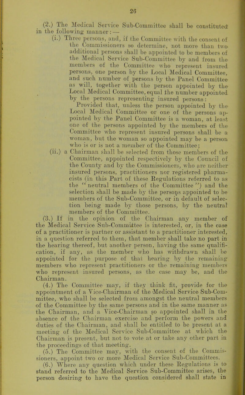 (2.) The Medical Service Sub-Committee shall be constituted in the following' manner: — (i.) Three persons, and, if the Committee with the consent of the Commissioners so determine, not more than two additional persons shall be appointed to be members of the Medical Service Sub-Committee by and from the members of the Committee who represent insured persons, one person by the Local Medical Committee, and such number of persons by the Panel Committee as will, together with the person appointed by the Local Medical Committee, equal the number appointed by the persons representing insured persons: Provided that, unless the person appointed by the Local Medical Committee or one of the persons ap- pointed by the Panel Committee is a woman, at least one of the persons appointed by the members of the Committee who represent insured persons shall be a woman, but the woman so appointed may be a person who is or is uot a member of the Committee; (ii.) a Chairman shall be selected from those members of the Committee, appointed respectively by the Council of the County and by the Commissioners, who are neither insured persons, practitioners nor registered pharma- cists (in this Part of these Regulations referred to as the “ neutral members of the Committee ”) and the selection shall be made by the persons appointed to be members of the Sub-Committee, or in default of selec- tion being made by those persons, by the neutral members of the Committee. (3.) If in the opinion of the Chairman any member of the Medical Service Sub-Committee is interested, or, in the case of a practitioner is partner or assistant to a practitioner interested, in a question referred to them, that member shall take no part in the hearing thereof, but another person, having the same qualifi- cation, if any, as the member who has withdrawn shall be appointed for the purpose of that hearing by the remaining' members who represent practitioners or the remaining members who represent insured persons, as the case may be, and the Chairman. (4.) The Committee may, if they think fit, provide for the appointment of a Vice-Chairman of the Medical Service Sub-Com- mittee, who shall be selected from amongst the neutral members of the Committee by the same persons and in the same manner as the Chairman, and a Vice-Chairman so appointed shall in the absence of the Chairman exercise and perform the powers and duties of the Chairman, and shall be entitled to be present at a meeting of the Medical Service Snb-Committee at which the Chairman is present, but not to vote at or take any other part in the proceedings of that meeting. (5.) The Committee may, with the consent of the Commis- sioners, appoint two or more Medical Service Sub-Committees. (6.) Where any question which under these Regulations is to stand referred to the Medical Service Sub-Committee arises, the person desiring to have the question considered shall state in