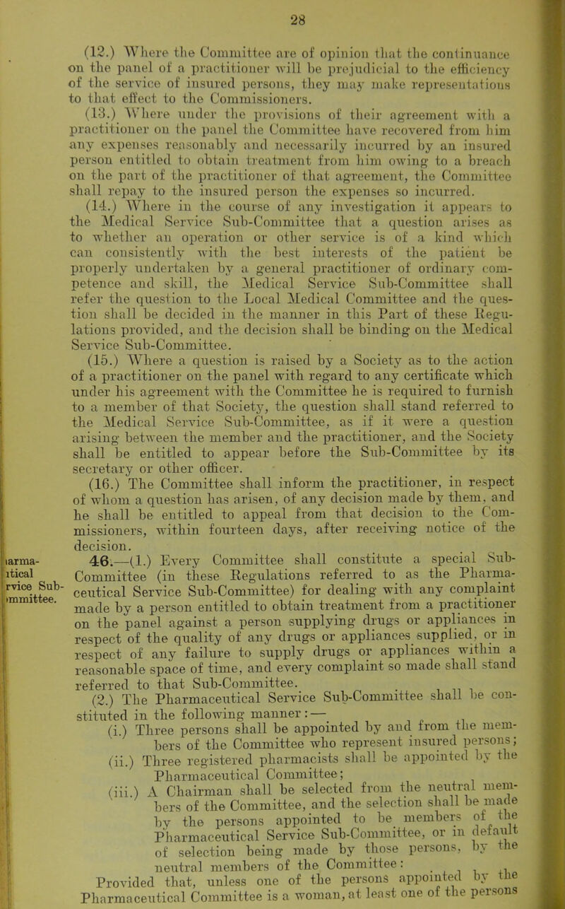 (12.) Where the Committee are of opinion that the continuance on the panel of a practitioner will he prejudicial to the efficiency of the service of insured persons, they may make representations to that effect to the Commissioners. (13.) Where under the provisions of their agreement with a practitioner on the panel the Committee have recovered from him any expenses reasonably and necessarily incurred by an insured person entitled to obtain treatment from him owing1 to a breach on the part of the practitioner of that agreement, the Committee shall repay to the insured person the expenses so incurred. (14.) Where in the course of any investigation it appears to the Medical Service Sub-Committee that a question arises as to whether an operation or other service is of a kind which can consistently with the best interests of the patient be properly undertaken by a general practitioner of ordinary com- petence and skill, the Medical Service Sub-Committee shall refer the question to the Local Medical Committee and the ques- tion shall be decided in the manner in this Part of these Eegu- lations provided, and the decision shall be binding on the Medical Service Sub-Committee. (15.) Where a question is raised by a Society as to the action of a practitioner on the panel with regard to any certificate which under his agreement with the Committee he is required to furnish to a member of that Society, the question shall stand referred to the Medical Service Sub-Committee, as if it were a question arising between the member and the practitioner, and the Society shall be entitled to appear before the Sub-Committee by its secretary or other officer. (16.) The Committee shall inform the practitioner, in respect of whom a question has arisen, of any decision made by them, and he shall be entitled to appeal from that decision to the Com- missioners, within fourteen days, after receiving notice of the decision. iarma- 46.—(1.) Every Committee shall constitute a special Sub- ltical ^ Committee (in these Regulations referred to as the Pliarma- rviee Siib- ceu^cai Service Sub-Committee) for dealing with any complaint made by a person entitled to obtain treatment from a practitioner on the panel against a person supplying drugs or appliances in respect of the quality of any drugs or appliances, supplied, or m respect of any failure to supply drugs or appliances within a reasonable space of time, and every complaint so made shall stand referred to that Sub-Committee. (2.) The Pharmaceutical Service Sub-Committee shall be con- stituted in the following manner:—. fi) Three persons shall be appointed by and trom the mem- bers of the Committee who represent insured persons; (ii.) Three registered pharmacists shall be appointed by the Pharmaceutical Committee; (iii ) A Chairman shall be selected from the neutral mem- bers of the Committee, and the selection shall be made by the persons appointed to be members of the Pharmaceutical Service Sub-Committee, or m defaui of selection being made by those persons, by the neutral members of the Committee: ,, Provided that, unless one of the persons appointed b\ Pharmaceutical Committee is a woman, at least one of the persons