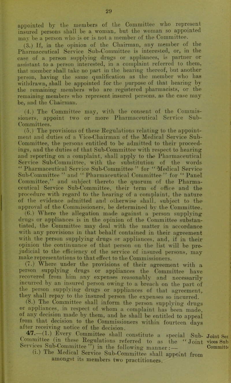 appointed by the members of the Committee who represent insured persons shall be a woman, but the woman so appointed may be a person who is or is not a member of the Committee. (3.) If, in the opinion of the Chairman, any member of the Pharmaceutical Service Sub-Committee is interested, or, in the case of a person supplying drugs or appliances, is partner or assistant to a person interested, in a complaint referred to them, that member shall take no part in the hearing thereof, but another person, having the same qualification as tlie member who has withdrawn, shall be appointed for the purpose of that hearing by the remaining members who are registered pharmacists, or the remaining members who represent insured persons, as the case may be, and the Chairman. (4.) The Committee may, with the consent of the Commis- sioners, appoint two or more Pharmaceutical Service Sub- Committees. (5.) The provisions of these Regulations relating to the appoint- ment and duties of a Vice-Chairman of the Medical Service Sub- Committee, the persons entitled to be admitted to their proceed- ings, and the duties of that Sub-Committee with respect to hearing and reporting on a complaint, shall apply to tike Pharmaceutical Service Sub-Committee, with the substitution of the words “Pharmaceutical Service Sub-Committee5’ for “'Medical Service Sub-Committee ” and “ Pharmaceutical Committee” for “ Panel Committee,” and subject thereto the quorum of the Pharma- ceutical Service Sub-Committee, their term of office and the procedure with regard to the hearing of a complaint, the nature of the evidence admitted and otherwise shall, subject to the approval of the Commissioners, be determined by the Committee. (6.) Where the allegation made against a person supplying drugs or appliances is in the opinion of the Committee substan- tiated, the Committee may deal with the matter in accordance with any provisions in that behalf contained in their agreement with the person supplying drugs or appliances, and, if in their opinion the continuance of that person on the list will be pre- judicial to the efficiency of the service of insured persons, may make representations to that effect to the Commissioners. (7.) Where under the provisions of their agreement with a person supplying drugs or appliances the Committee have recovered from him any expenses reasonably and necessarily incurred by an insured person owing to a breach on the part of the person supplying drugs or appliances of that agreement, they shall repay to the insured person the expenses so incurred. (8.) The Committee shall inform the person supplying drugs or appliances, in respect of whom a complaint has been made, of any decision made by them, and he shall be entitled to appeal from that decision to the Commissioners within fourteen days after receiving notice of the decision. ^*7*—(1-) Every Committee shall constitute a special Sub- committee (in these Regulations referred to as the “Joint v.ei\ices Sub-Committee ’) in the following manner: — (l.) The Medical Service Sub-Committee shall appoint from amongst its members two practitioners. Joint Sei vices Sub Commits