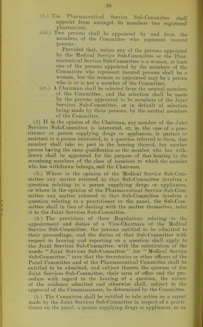 (n.) The Pharmaceutical Service Sub-Committee shall appoint from amongst its members two registered pharmacists. iii.) Two persons shall be appointed by and from the members of the Committee who represent insured persons: Provided that, unless any of the persons appointed by the Medical Service Sub-Committee or the Phar- maceutical Service Sub-Committee is a woman, at least one of the persons appointed by the members of the ■Committee who represent insured persons shall be a woman, but the woman so appointed may be a person who is or is not a member of the Committee. (iv.) A Chairman shall be selected from the neutral members of the Committee, aud the selection shall be made by the persons appointed to be members of the Joint Services Sub-Committee, or in default of selection being made by those persons, by the neutral members of the Committee. (2) If in the opinion of the Chairman, any member of the Joint .'Services Sub-Committee is interested, or, in the case of a prac- titioner or person supplying drugs or appliances, is partner or assistant to a person interested, in a question referred to them, that member shall take no part in the hearing thereof, but another person having the same qualification as the member who has with- drawn shall be appointed for the purpose of that hearing by the remaining members of the class of members to which the member who has withdrawn belongs, and the Chairman. <(3.) Where in the opinion of the Medical Service Sub-Com- mittee any matter referred to that Sub-Committee involves a question relating to a person supplying drugs or appliances, or where in the opinion of the Pharmaceutical Service Sub-Com- mittee any matter referred to that Sub-Committee involves a question relating to a practitioner on the panel, the Sub-Com- mittee shall in lieu of dealing with the matter themselves, refer it to the Joint Services Sub-Committee. (4.) The provisions of these Regulations relating to the appointment and duties of a Vice-Chairman of the Medical Service Sub-Committee, the persons entitled to be admitted to their proceedings, and the duties of that Sub-Committee with respect to hearing and reporting on a question shall apply to the Joint Services Sub-Committee, with the substitution of the words “ Joint Services Sub-Committee ” for “ Medical Service Sub-Committee,” save that the Secretaries or other officers of the Panel Committee and of the Pharmaceutical Committee shall be entitled to be admitted, and subject thereto the quorum of the Joiut Services Sub-Committee, their term of office and the pro- cedure with regard to the hearing of a question, the nature of the evidence admitted and otherwise shall, subject to the approval of the Commissioners, be determined by the Committee. (5.) The Committee shall be entitled to take action on a report made by the Joint Services Sub-Committee in respect of a practi- tioner on the panel, a person supplying drugs or appliances, or an