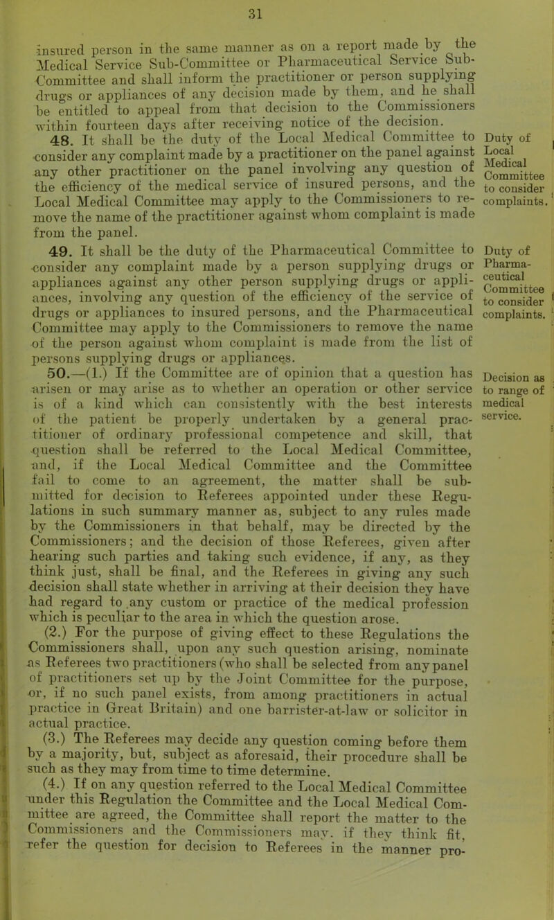 ■insured person in the same manner as on a report made by the Medical Service Sub-Committee or Pharmaceutical Service Sub- Committee and shall inform the practitioner or person supply mg drugs or appliances of any decision made by them, and he shall be entitled to appeal from that decision to the Commissioners within fourteen days after receiving notice of the decision. 48. It shall be the duty of the Local Medical Committee to consider any complaint made by a practitioner on the panel against any other practitioner on the panel involving any question of the efficiency of the medical service of insured persons, and the Local Medical Committee may apply to the Commissioners to re- move the name of the practitioner against whom complaint is made from the panel. 49. It shall be the duty of the Pharmaceutical Committee to •consider any complaint made by a person supplying drugs or appliances against any other person supplying drugs or appli- ances, involving any question of the efficiency of the service of drugs or appliances to insured persons, and the Pharmaceutical Committee may apply to the Commissioners to remove the name of the person against whom complaint is made from the list of persons supplying drugs or appliances. 50. —(1.) If the Committee are of opinion that a question has arisen or may arise as to whether an operation or other service is of a kind which can consistently with the best interests of the patient be properly undertaken by a general prac- titioner of ordinary professional competence and skill, that question shall be referred to the Local Medical Committee, and, if the Local Medical Committee and the Committee fail to come to an agreement, the matter shall be sub- mitted for decision to Referees appointed under these Regu- lations in such summary manner as, subject to any rules made by the Commissioners in that behalf, may be directed by the Commissioners; and the decision of those Referees, given after hearing such parties and taking such evidence, if any, as they think just, shall be final, and the Referees in giving any such decision shall state whether in arriving at their decision they have had regard to .any custom or practice of the medical profession which is peculiar to the area in which the question arose. (2.) For the purpose of giving effect to these Regulations the Commissioners shall, upon any such question arising, nominate ns Referees two practitioners (who shall be selected from any panel of practitioners set up by the Joint Committee for the purpose, or, if no such panel exists, from among practitioners in actual practice in Great Britain) and one barrister-at-law or solicitor in actual practice. (3.) The Referees may decide any question coming before them by a majority, but, subject as aforesaid, their procedure shall be such as they may from time to time determine. (4.) If on any question referred to the Local Medical Committee under this Regulation the Committee and the Local Medical Com- mittee are agreed, the Committee shall report the matter to the Commissioners and the Commissioners may. if they think fit Tefer the question for decision to Referees in the manner pro- Duty of Local Medical Committee to consider complaints. Duty of Pharma- ceutical Committee to consider complaints. Decision as to range of medical service.