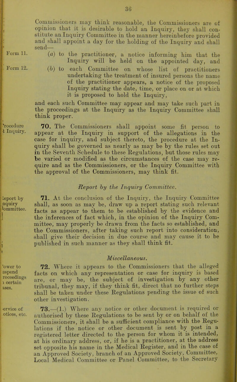 : Form 11. Form 12. Procedure ;fc Inquiry. ; Leport by nquiry Committee. 1 ] i ’ower to I aspend roceedings •, i certain ases. I iervice of otices, etc. Commissioners may think reasonable, the Commissioners are of opinion that it is desirable to hold an Inquiry, they shall con- stitute an Inquiry Committee in the manner hereinbefore provided and shall appoint a day for the holding of the Inquiry and shall send— (a) to the practitioner, a notice informing him that the Inquiry will be held on the appointed day, and (b) to each Committee on whose list of practitioners undertaking the treatment of insured persons the name of the practitioner appears, a notice of the proposed Inquiry stating the date, time, or place on or at which it is proposed to hold the Inquiry, and each such Committee may appear and may take such part in the proceedings at the Inquiry as the Inquiry Committee shall think proper. 70. The Commissioners shall appoint some fit person to appear at the Inquiry in support of the allegations in the case for inquiry, and subject thereto, the procedure at the In- quiry shall be governed as nearly as may be by the rules set out in the Seventh Schedule to these Regulations, but those rules may be varied or modified as the circumstances of the case may re- quire and as the Commissioners, or the Inquiry Committee with the approval of the Commissioners, may think fit. Report by the Inquiry Committee. 71. At the conclusion of the Inquiry, the Inquiry Committee shall, as soon as may be, draw up a report stating such relevant facts as appear to them to be established by the evidence and the inferences of fact which, in the opinion of the Inquiry Com- mittee, may properly be drawn from the facts so established, and the Commissioners, after taking such report into consideration, shall give their decision in due course and may cause it to be published in such manner as they shall think fit. Miscellaneous. 72. Where it appears to the Commissioners that the alleged facts on which any representation or case for inquiry is based are, or may be, the subject of investigation by any other tribunal, they may, if they think fit, direct that no further steps shall be taken under these Regulations pending the issue of such other investigation. 73. —(1.) Where any notice or other document is required or authorised by these Regulations to be sent by or on behalf of the Commissioners, it shall be a sufficient compliance with the Regu- lations if the notice or other document is sent by post in a registered letter directed to the person for whom it is intended, at his ordinary address, or, if he is a practitioner, at the address set opposite his name in the Medical Register, and in the case of an Approved Society, branch of an Approved Society, Committee, Local Medical Committee or Panel Committee, to the Secretary