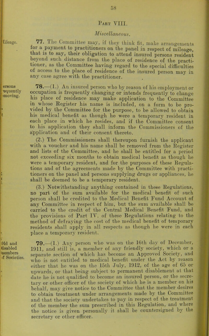 Part VIII. jtileage. Miscellaneous. *1*1' Ilio Committee may, if tlioy think fit, make arrangements for a payment to practitioners on the panel in respect of mileage, that is to say, their obligation to attend insured persons resident h ftVOll f 1 Clip li rl IcIqTIPO, IVnrn +P a rJnnn * J . r jl • * . juiiu Diu.ii instance nom me place ol residence of the practi- tioner, as the Committee having regard to the special difficulties of access to the place of residence of the insured person may in any case agree with the practitioner. ersons •equently ' (moving. » IS.—-(l.)_ An insured person who by reason of his employment or occupation is frequently changing or intends frequently to change his place of residence may make application to the Committee in whose Register his name is included, on a form to be pro- vided by the Committee for the purpose, to be allowed to obtain t his medical benefit as though he were a temporary resident in each place in which he resides, and if the Committee consent to liis application they shall inform the Commissioners of the application and of their consent thereto. > li 1 M > (2.) The Commissioners shall thereupon furnish the applicant with a voucher and his name shall be removed from the Register and lists of the Committee, and he shall be entitled for a period not exceeding six months to obtain medical benefit as though he were a temporary resident, and for the purposes of these Regula- tions and of the agreements made by the Committee with practi- tioners on the panel and persons supplying drugs or appliances, he shall be deemed to be a temporary resident. (3.) Notwithstanding anything contained in these Regulations, no part of the sum available for the medical benefit of such person shall be credited to the Medical Benefit Fund Account of any Committee in respect of him, but the sum available shall be carried to the credit of the Central Medical Benefit Fund, and the provisions of Part IV. of these Regulations relating to the method of defraying the cost of the medical benefit of temporary residents shall apply in all respects as though he were in each place a temporary resident. t Old and disabled Members >f Societies. 79.—(1.) Any person who was on the 16th day of December, 1911, and still is, a member of any friendly society, wffiich or a separate section of which has become an Approved Society, and who is not entitled to medical benefit under the Act by reason M 1 either that he was on the 15th July, 1912, of the age of 65 or upwards, or that being subject to permanent disablement at that date he is not qualified to become an insured person, or the secre- tary or other officer of the society of which he is a member on his behalf, may give notice to the Committee that the member desires to obtain treatment under arrangements made by the Committee and that the society undertakes to pay in respect of the treatment of the member the sum prescribed in this Regulation, and where the notice is given personally it shall be countersigned by the secretary or other officer.