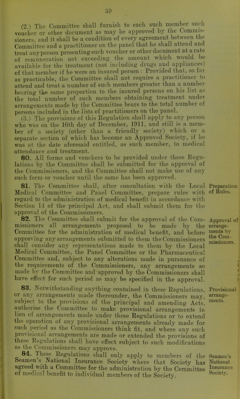 (2.) Tlie Committee shall furnish to each such member such voucher or other document as may be approved by the Commis- sioners, and it shall be a condition of every agreement between the Committee and a practitioner on the panel that he shall attend and treat any person presenting such voucher or other document at a rate of remuneration not exceeding the amount which would be available for the treatment (not including drugs and appliances) of that member if he were an insured person : Provided that, so far as practicable, the Committee shall not require a practitionei to attend and treat a number of such members greater than a number bearing the same proportion to the insured persons on his list a> the total number of such members obtaining treatment under arrangements made by the Committee bears to the total number ot persons included in the lists of practitioners on the panel. (3.) The provisions of this Regulation shall apply to any person who was on the 16th day of December, 1911, and still is a mem- ber of a society (other than a friendly society) which or a separate section of which has become an Approved Society, it lie was at the date aforesaid entitled, as such member, to medical attendance and treatment. 80. All forms and vouchers to be provided under these Regu- lations by the Committee shall be submitted for the approval of the Commissioners, and the Committee shall not make use of any such form or voucher until the same has been approved. 81. The Committee shall, after consultation with the Local Medical Committee and Panel Committee, prepare rules with regard to the administration of medical benefit in accordance with Section 14 of the principal Act, and shall submit them for the approval of the Commissioners. 82. The Committee shall submit for the approval of the Com- missioners all arrangements proposed to be made by the Committee for the administration of medical benefit, and before approving any arrangements submitted to them the Commissioners shall consider any representations made to them by the Local Medical Committee, the Panel Committee or the Pharmaceutical Committee and, subject to any alterations made in pursuance of the requirements of the Commissioners, any arrangements so made by the Committee and approved by the Commissioners shall have effect for such period as may be specified in the approval. 83. Notwithstanding anything contained in these Regulations, or any arrangements made thereunder, the Commissioners may, subject to the provisions of the principal and amending Acts, authorise the Committee to make provisional arrangements in lieu of arrangements made under these Regulations or to extend the operation of any provisional arrangements already made for such period as the Commissioners think fit, and where any such proA isional arrangements are made or extended the provisions of these Regulations shall have effect subject to such modifications as the Commissioners may approve. 84. These Regulations shall only apply to members of the Seamen s National Insurance Society where that Society has agreed with a Committee for the administration by the Committee of medical benefit to individual members of the Societv. Preparation of Rules. Approval of arrange- ments by the Com- missioners. >< 1 ( Provisional arrange- ments. Seamen’s National Insurance Society.