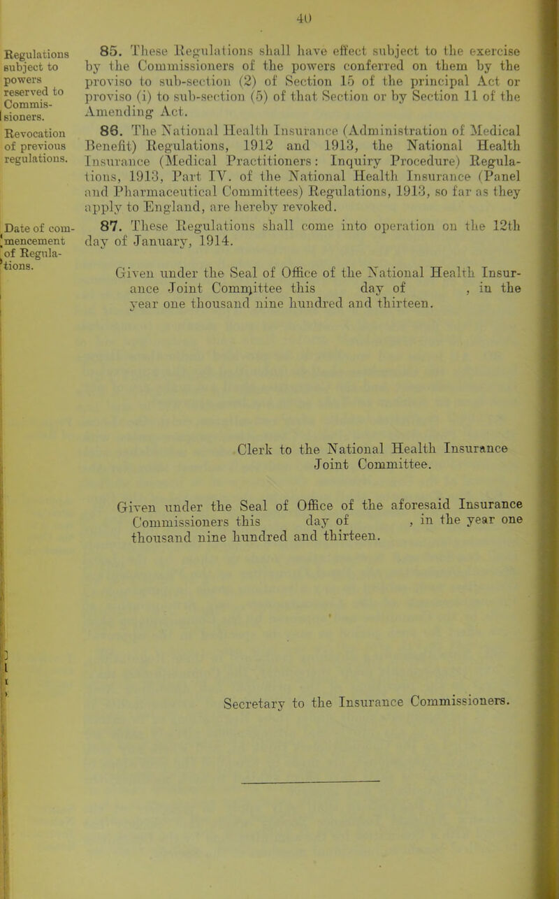 Regulations subject to powers reserved to Commis- I sioners. Revocation of previous regulations. Date of com- Jmencement of Regula- tions. I 85. These Regulations shall have effect subject to the exercise by the Commissioners of the powers conferred on them by the proviso to sub-section (2) of Section 15 of the principal Act ox- proviso (i) to sub-section (5) of that Section or by Section 11 of the Amending Act. 86. The National Health Insurance (Administration of Medical Benefit) Regulations, 1912 and 1913, the National Health Insurance (Medical Practitioners: Inquiry Procedure) Regula- tions, 1913, Part IV. of the National Health Insurance fPanel and Pharmaceutical Committees) Regulations, 1913, so far as they apply to England, are hereby revoked. 87. These Regulations shall come into operation on the 12th day of January, 1914. Given under the Seal of Office of the National Health Insur- ance Joint Conmjittee this day of , in the year one thousand nine hundred and thirteen. Clerk to the National Health Insurance Joint Committee. Given under the Seal of Office of the aforesaid Insurance Commissioners this day of , in the year one thousand nine hundred and thirteen. I > I Secretary to the Insurance Commissioners.