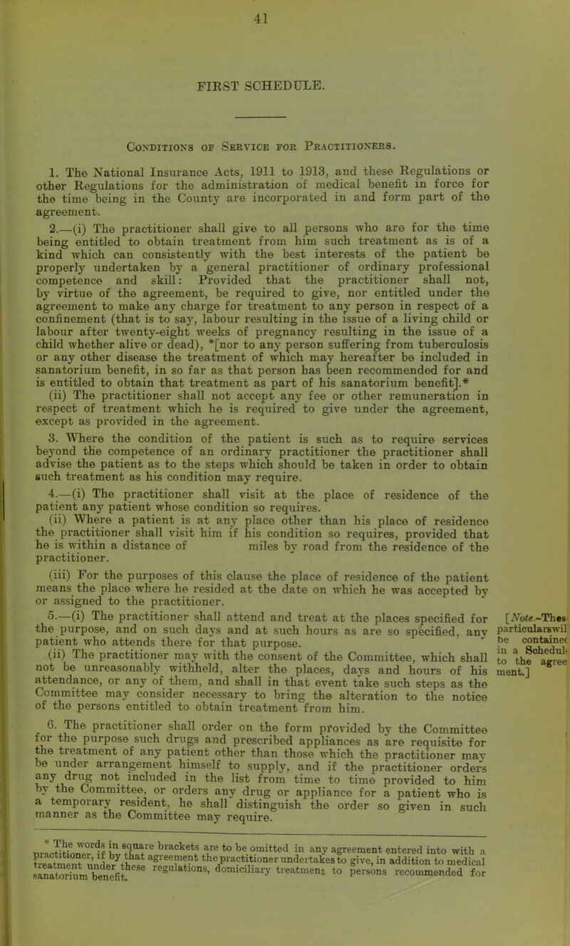 FIRST SCHEDULE. Conditions of Service for Practitioners. 1. The National Insurance Acts, 1911 to 1913, and these Regulations or other Regulations for the administration of medical benefit in force for the time being in the County are incorporated in and form part of the agreement. 2. —(i) The practitioner shall give to all persons who are for the time being entitled to obtain treatment from him such treatment as is of a kind which can consistently with the best interests of the patient be properly undertaken by a general practitioner of ordinary professional competence and skill: Provided that the practitioner shall not, by virtue of the agreement, be required to give, nor entitled under the agreement to make any charge for treatment to any person in respect of a confinement (that is to say, labour resulting in the issue of a living child or labour after twenty-eight weeks of pregnancy resulting in the issue of a child whether alive or dead), *[nor to any person suffering from tuberculosis or any other disease the treatment of which may hereafter be included in sanatorium benefit, in so far as that person has been recommended for and is entitled to obtain that treatment as part of his sanatorium benefit].* (ii) The practitioner shall not accept any fee or other remuneration in respect of treatment which he is required to give under the agreement, except as provided in the agreement. 3. Where the condition of the patient is such as to require services beyond the competence of an ordinary practitioner the practitioner shall advise the patient as to the steps which should be taken in order to obtain such treatment as his condition may require. 4. —(i) The practitioner shall visit at the place of residence of the patient any patient whose condition so requires. (ii) Where a patient is at any place other than his place of residence the practitioner shall visit him if his condition so requires, provided that he is within a distance of miles by road from the residence of the practitioner. (iii) For the purposes of this clause the place of residence of the patient means the place where he resided at the date on which he was accepted by or assigned to the practitioner. 5. —(i) The practitioner shall attend and treat at the places specified for the purpose, and on such days and at such hours as are so specified, any patient who attends there for that purpose. (ii) The practitioner may with the consent of the Committee, which shall not be unreasonably withheld, alter the places, days and hours of his attendance, or any of them, and shall in that event take such steps as the Committee may consider necessary to bring the alteration to the notice of the persons entitled to obtain treatment from him. 6. The practitioner shall order on the form provided by the Committee foi the purpose such drugs and prescribed appliances as are requisite for the treatment of any patient other than those which the practitioner may be under arrangement himself to supply, and if the practitioner orders any drug not included in the list from time to time provided to him by the Committee, or orders any drug or appliance for a patient who is a temporary resident, he shall distinguish the order so given in such manner as the Committee may require. m-actitfonor l? hv thnt bl'ackets ^ to be omitted m any agreement entered into with a treatmeXunL^ythe« the,Pra?t?1t.lonerundeit:lkesto give, in addition to medical saLtorium^enefi? regulatl0ns> domiciliary treatment to persons recommended for [iVoie.-Thes particularswil be containec in a Soheduh to the agree ment.]