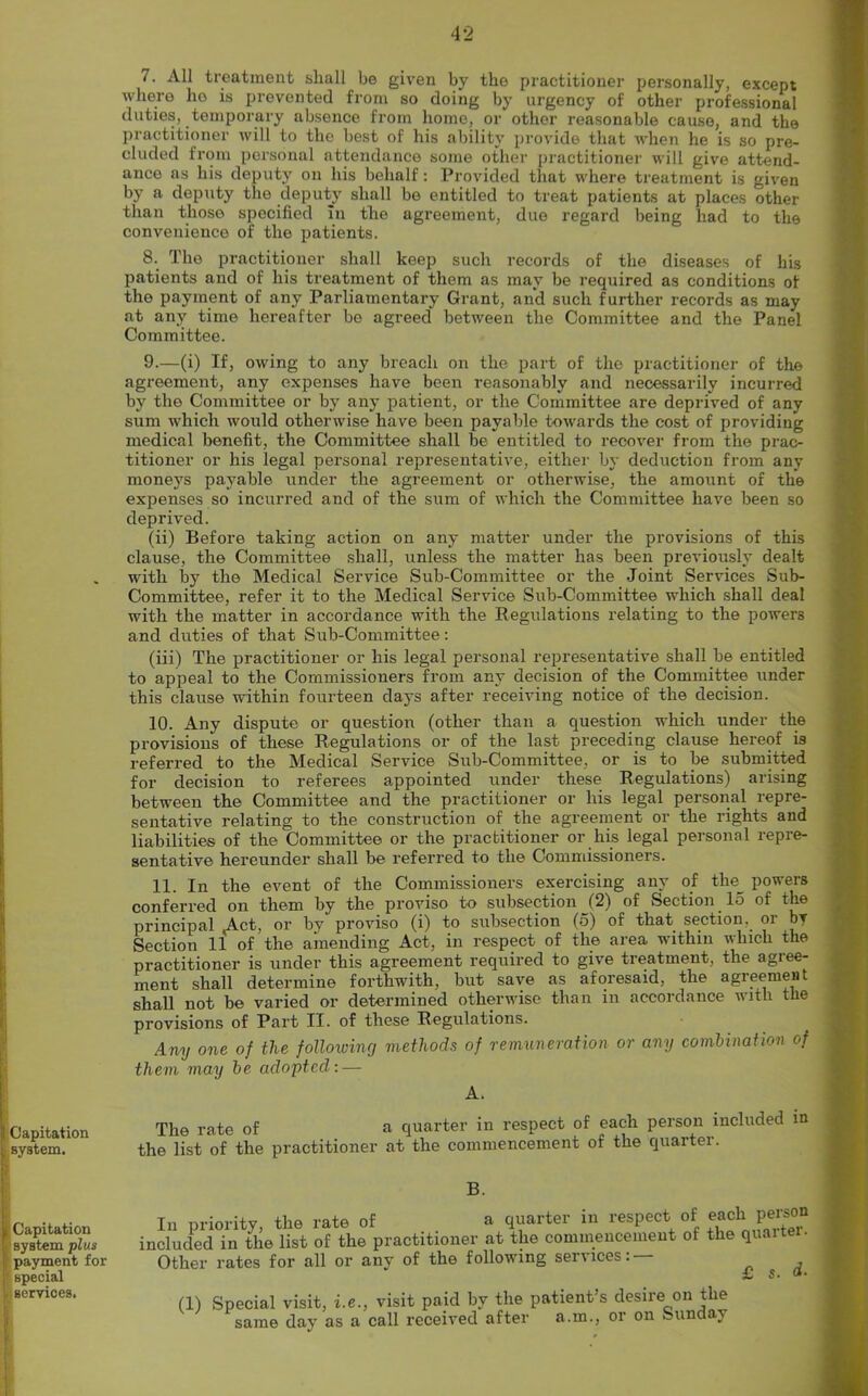 7. All treatment shall be given by the practitioner personally, except where ho is prevented from so doing by urgency of other professional duties, temporary absence from home, or other reasonable cause, and the practitioner will to the best of his ability provide that when he is so pre- cluded from personal attendance some other practitioner will give attend- ance as his deputy on his behalf: Provided that where treatment is given by a deputy the deputy shall be entitled to treat patients at places other than those specified In the agreement, due regard being had to the convenience of the patients. 8. The practitioner shall keep such records of the diseases of his patients and of his treatment of them as may be required as conditions of the payment of any Parliamentary Grant, and such further records as may at any time hereafter bo agreed between the Committee and the Panel Committee. Capitation system. > Capitation ■ system plus payment for special . services. 9. —(i) If, owing to any breach on the part of the practitioner of the agreement, any expenses have been reasonably and necessarily incurred by the Committee or by any patient, or the Committee are deprived of any sum which would otherwise have been payable towards the cost of providing medical benefit, the Committee shall be entitled to recover from the prac- titioner or his legal personal representative, either by deduction from any moneys payable under the agreement or otherwise, the amount of the expenses so incurred and of the sum of which the Committee have been so deprived. (ii) Before taking action on any matter under the provisions of this clause, the Committee shall, unless the matter has been previously dealt with by the Medical Service Sub-Committee or the Joint Services Sub- Committee, refer it to the Medical Service Sub-Committee which shall deal with the matter in accordance with the Regulations relating to the powers and duties of that Sub-Committee: (iii) The practitioner or liis legal personal representative shall be entitled to appeal to the Commissioners from any decision of the Committee under this clause within fourteen days after receiving notice of the decision. 10. Any dispute or question (other than a question which under the provisions of these Regulations or of the last preceding clause hereof is referred to the Medical Service Sub-Committee, or is to be submitted for decision to referees appointed under these Regulations) arising between the Committee and the practitioner or his legal personal repre- sentative relating to the construction of the agreement or the rights and liabilities of the Committee or the practitioner or his legal personal repre- sentative hereunder shall be referred to the Commissioners. 11. In the event of the Commissioners exercising any of the_ powers conferred on them by the proviso to subsection (2) of Section 15 of the principal Act, or by proviso (i) to subsection (5) of that section, or bv Section 11 of the amending Act, in respect of the area within which the practitioner is under this agreement required to give treatment, the agree- ment shall determine forthwith, but save as aforesaid, the agreement shall not be varied or determined otherwise than in accordance with the provisions of Part II. of these Regulations. Any one of the following methods of remuneration or any combination of them may be adopted: — A. The rate of a quarter in respect of each person included in the list of the practitioner at the commencement of the quarter. B. In priority, the rate of a quarter in respect of ^h person acluded in the list of the practitioner at the commencement of the qu«i br- other rates for all or any of the following services: — & S • (1) Special visit, i.e., same day as a visit paid by the patient’s desire on the call received after a.in., or on Sunday