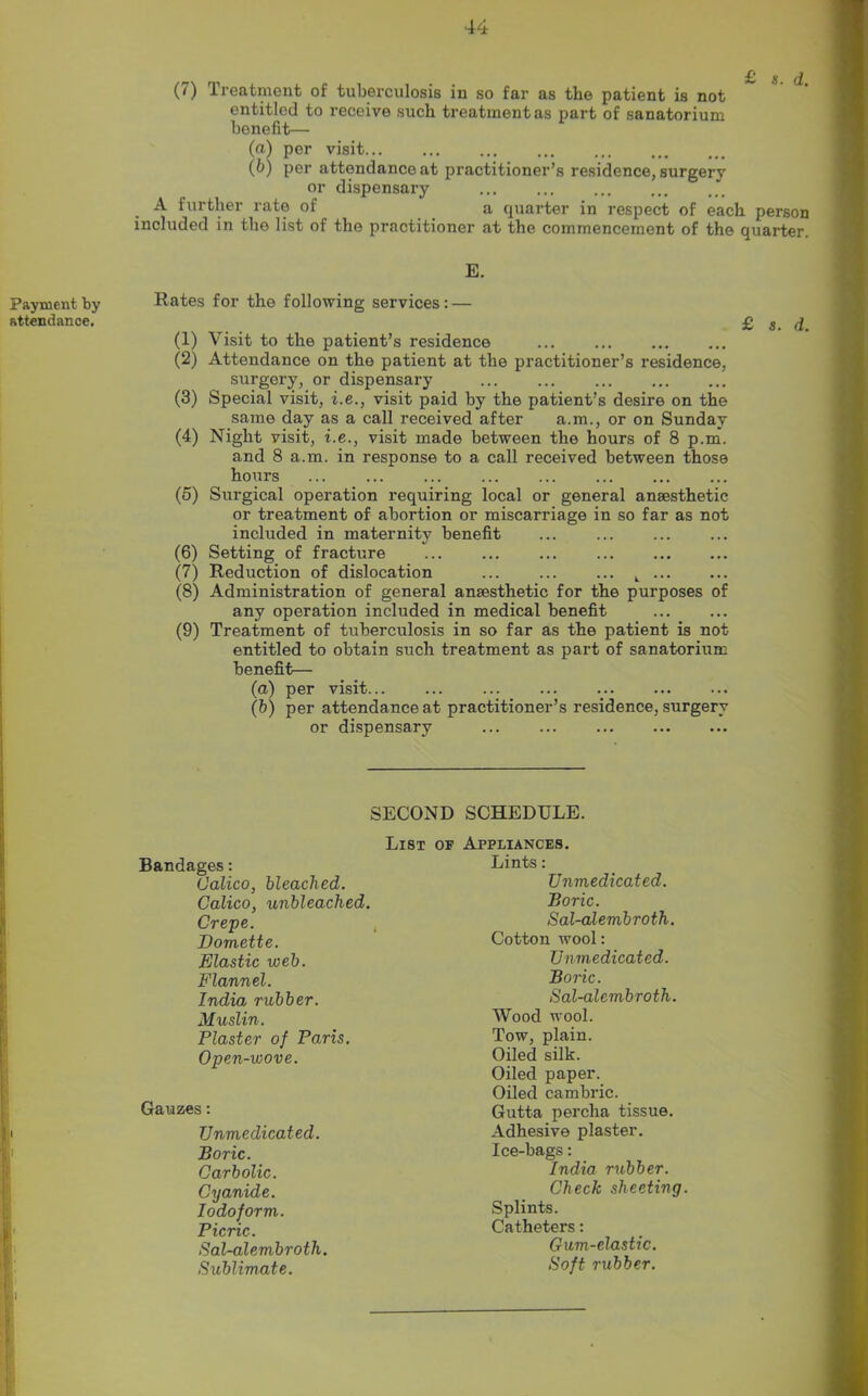 (7) Treatment of tuberculosis in so far as the patient is not entitled to receive such treatment as part of sanatorium benefit— (a) per visit (b) per attendance at practitioner’s residence, surgery or dispensary A further rate of a quarter in respect of each person included in the list of the practitioner at the commencement of the quarter. E. Payment by Rates for the following services: — attendance. £ g. d. (1) Visit to the patient’s residence (2) Attendance on tho patient at the practitioner’s residence, surgery, or dispensary (3) Special visit, i.e., visit paid by the patient’s desire on the same day as a call received after a.m., or on Sunday (4) Night visit, i.e., visit made between the hours of 8 p.m. and 8 a.m. in response to a call received between those hours (5) Surgical operation requiring local or general anaesthetic or treatment of abortion or miscarriage in so far as not included in maternity benefit (6) Setting of fracture (7) Reduction of dislocation k (8) Administration of general anaesthetic for the purposes of any operation included in medical benefit (9) Treatment of tuberculosis in so far as the patient is not entitled to obtain such treatment as part of sanatorium benefit— (a) per visit (b) per attendance at practitioner’s residence, surgery or dispensary i SECOND SCHEDULE. List of Appliances. Bandages: Calico, bleached. Calico, unbleached. Crepe. Domette. Elastic web. Flannel. India rubber. Muslin. Plaster of Paris. Open-wove. Gauzes: TJnmedicated. Boric. Carbolic. Cyanide. Iodoform,. Picric. Sal-alembroth. Sublimate. Lints: Unmedicated. Boric. Sal-alembroth. Cotton wool: Unmedicated. Boric. Sal-alembroth. Wood wool. Tow, plain. Oiled silk. Oiled paper. Oiled cambric. Gutta perclia tissue. Adhesive plaster. Ice-bags: India rubber. Check sheeting. Splints. Catheters: Gum-elastic. Soft rubber.