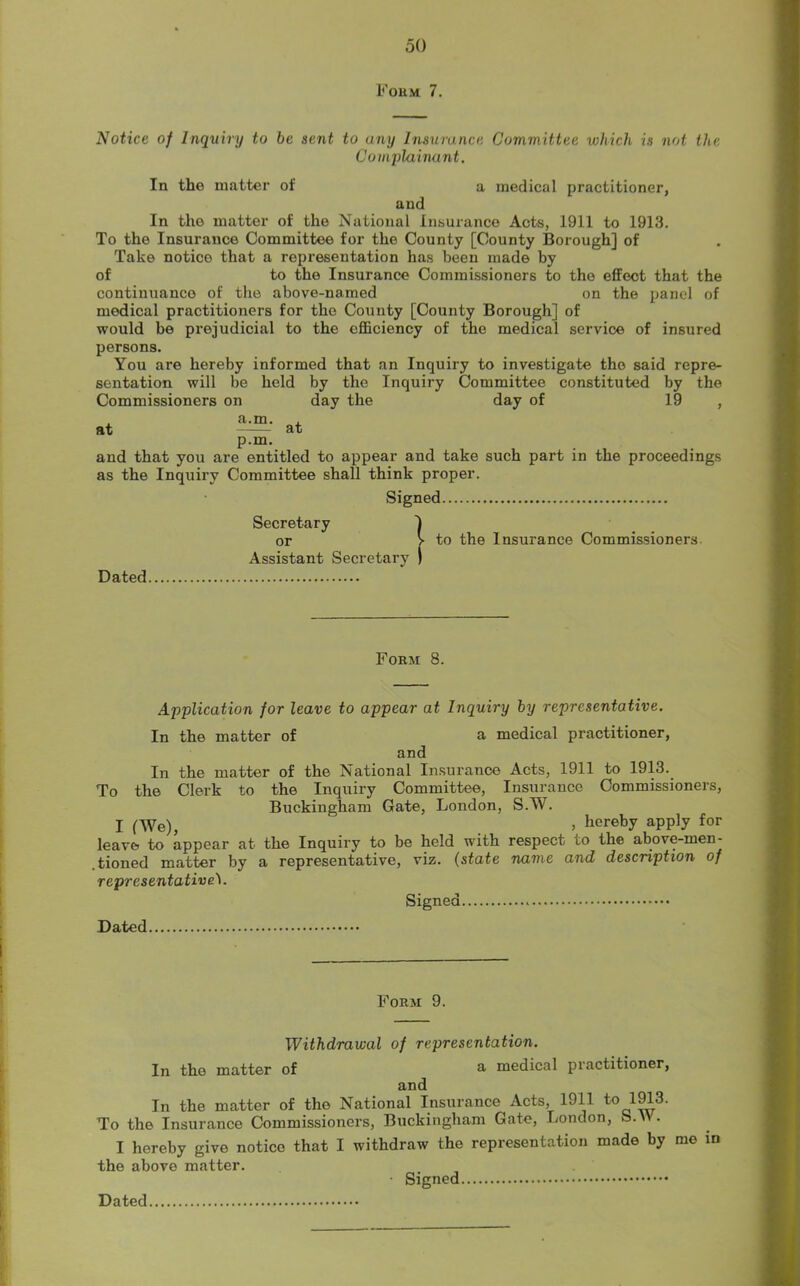 Form. 7. Notice of Inquiry to be sent to any Insurance Committee which is not the Complainant. In the matter of a medical practitioner, and In tho matter of the National Insurance Acts, 1911 to 1913. To the Insurance Committee for the County [County Borough] of Take notice that a representation has been made by of to the Insurance Commissioners to the effect that the continuance of the above-named on the panel of medical practitioners for the County [County Borough] of would he prejudicial to the efficiency of the medical service of insured persons. You are hereby informed that an Inquiry to investigate the said repre- sentation will be held by the Inquiry Committee constituted by the Commissioners on day the day of 19 , p.m. and that you are entitled to appear and take such part in the proceedings as the Inquiry Committee shall think proper. Signed Secretary or > to the Insurance Commissioners Assistant Secretary ) Dated Form 8. Application for leave to appear at Inquiry by representative. In the matter of a medical practitioner, and In the matter of the National Insurance Acts, 1911 to 1913. To the Clerk to the Inquiry Committee, Insurance Commissioners, Buckingham Gate, London, S.W. I (We), » hereby apply for leave to appear at the Inquiry to be held with respect to the above-men- .tioned matter by a representative, viz. (state name and description of representative1. Signed Dated Form 9. Withdrawal of representation. In tho matter of a medical practitioner, and In the matter of the National Insurance Acts, 1911 to 1913. To the Insurance Commissioners, Buckingham Gate, London, S.W. I hereby give notice that I withdraw the representation made by me in the above matter. Signed