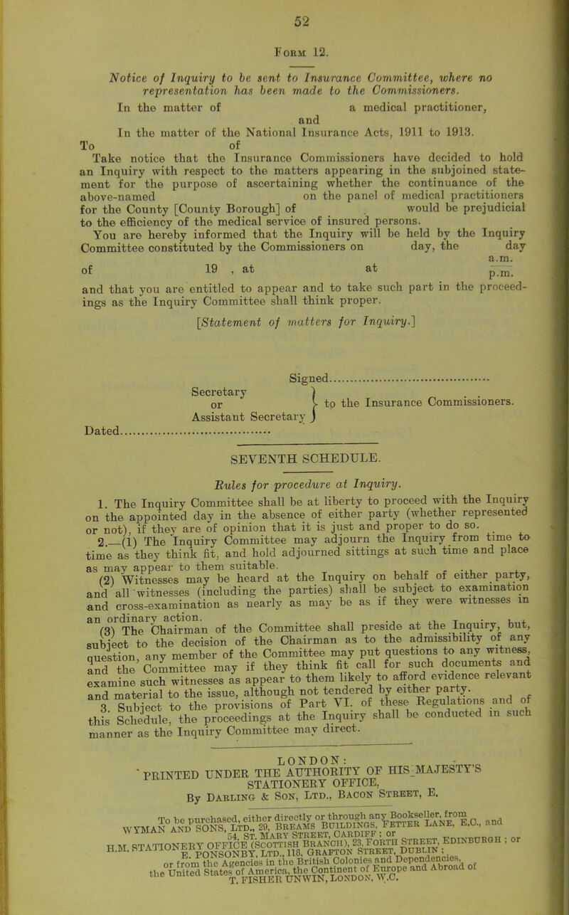 Form 12. Notice of Inquiry to be sent to Insurance Committee, where no representation has been made to the Commissioners. In the matter of a medical practitioner, and In the matter of the National Insurance Acts, 1911 to 1913. To of Take notice that the Insurance Commissioners have decided to hold an Inquiry with respect to the matters appearing in the subjoined state- ment for the purpose of ascertaining whether the continuance of the above-named on the panel of medical practitioners for the County [County Borough] of would be prejudicial to the efficiency of the medical service of insured persons. You are hereby informed that the Inquiry will be held by the Inquiry Committee constituted by the Commissioners on day, the day a.m. of 19 , at at p m. and that you are entitled to appear and to take such part in the proceed- ings as the Inquiry Committee shall think proper. [Statement of matters for Inquiry.] Dated Signed Secretary or Assistant Secretary 1 to the Insurance Commissioners. SEVENTH SCHEDULE. Buies for procedure at Inquiry. 1. The Inquiry Committee shall be at liberty to proceed with the Inquiry on the appointed day in the absence of either party (whether represented or not), if they are of opinion that it is just and proper to do so. 2 (1) The Inquiry Committee may adjourn the Inquiry from time to time as they think fit, and hold adjourned sittings at such time and place as may appear to them suitable. . , (2) Witnesses may be heard at the Inquiry on behalf of either party, and all' witnesses (including the parties) shall be subject to examination and cross-examination as nearly as may be as if they were witnesses in The1 Chairman of the Committee shall preside at the Inquiry, but, subiect to the decision of the Chairman as to the admissibility of any question, any member of the Committee may put questions to any witness and the Committee may if they think fit call for such documents and examine such witnesses as appear to them likely to afford evidence relevant and material to the issue, although not tendered by either party. 3 Subject to the provisions of Part VI. of these Regulations and of this Schedule, the proceedings at the Inquiry shall be conducted in such manner as the Inquiry Committee may dnect. ' PRINTED UNDER THELAUTHORITY OF HIS:MAJESTY’S STATIONERY OFFICE, By Darling & Son, Ltd., Bacon Street, E. WYMA H M STATIONERY OFFI^ECS^Ts^BRANOloff FORTH STRE^, EDINBURGH ; or «= ‘^safissiV1